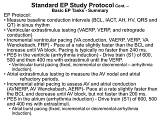 Standard EP Study Protocol Cont. –
                        Basic EP Tasks - Summary
EP Protocol:
• Measure baseline conduction intervals (BCL, IACT, AH, HV, QRS and
  QT) in sinus rhythm
• Ventricular extrastimulus testing (VAERP, VERP, and retrograde
  conduction)
• Incremental ventricular pacing (VA conduction, VAERP, VERP, VA
  Wenckebach, FRP) - Pace at a rate slightly faster than the BCL and
  increase until VA block. Pacing is typically no faster than 240 ms.
• PES in the ventricle (arrhythmia induction) - Drive train (S1) of 600,
  500 and then 400 ms with extrastimuli until the VERP.
  • Ventricular burst pacing (fixed, incremental or decremental – arrhythmia
    induction).
• Atrial extrastimulus testing to measure the AV nodal and atrial
         refractory periods.
• Incremental atrial pacing to assess AV and atrial conduction
  (AVNERP, AV Wenckebach, AERP)- Pace at a rate slightly faster than
  the BCL and decrease until AV block, but not faster than 200 ms.
• PES in the atrium (arrhythmia induction) - Drive train (S1) of 600, 500
  and 400 ms with extrastimuli.
  • Atrial burst pacing (fixed, incremental or decremental-arrhythmia
104 induction).
 