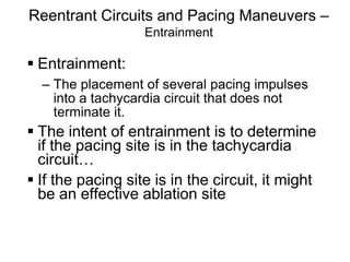 Reentrant Circuits and Pacing Maneuvers –
                         Entrainment

       Entrainment:
        – The placement of several pacing impulses
          into a tachycardia circuit that does not
          terminate it.
       The intent of entrainment is to determine
        if the pacing site is in the tachycardia
        circuit…
       If the pacing site is in the circuit, it might
        be an effective ablation site


113
 