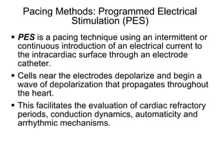 Pacing Methods: Programmed Electrical
              Stimulation (PES)
 PES is a pacing technique using an intermittent or
  continuous introduction of an electrical current to
  the intracardiac surface through an electrode
  catheter.
 Cells near the electrodes depolarize and begin a
  wave of depolarization that propagates throughout
  the heart.
 This facilitates the evaluation of cardiac refractory
  periods, conduction dynamics, automaticity and
  arrhythmic mechanisms.


2
 
