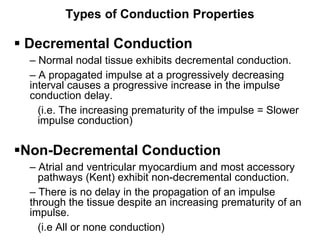 Types of Conduction Properties

 Decremental Conduction
     – Normal nodal tissue exhibits decremental conduction.
     – A propagated impulse at a progressively decreasing
     interval causes a progressive increase in the impulse
     conduction delay.
       (i.e. The increasing prematurity of the impulse = Slower
       impulse conduction)

Non-Decremental Conduction
     – Atrial and ventricular myocardium and most accessory
       pathways (Kent) exhibit non-decremental conduction.
     – There is no delay in the propagation of an impulse
     through the tissue despite an increasing prematurity of an
     impulse.
22     (i.e All or none conduction)
 