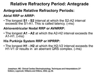 Relative Refractory Period: Antegrade
Antegrade Relative Refractory Periods:
Atrial RRP or ARRP:
• The longest S1 - S2 interval at which the S2-A2 interval
  exceeds the S1-A1. This is called latency. (-ms)
Atrioventricular Nodal RRP or AVNRRP:
• The longest A1 - A2 at which the A2-H2 interval exceeds the
  A1-H1. (-ms)
His Purkinje System RRP or HPRRP:
• The longest H1 - H2 at which the H2-V2 interval exceeds the
  H1-V1 or results in an aberrant QRS complex. (-ms)




                                                                                        rd
35 Josephson, ME. Clinical Cardiac Electrophysiology, Techniques and Interpretations (3
   Edition), Lippincott, Williams and Wilkins, 2002, pp.39.
 