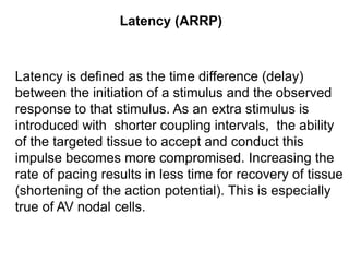 Latency (ARRP)



Latency is defined as the time difference (delay)
between the initiation of a stimulus and the observed
response to that stimulus. As an extra stimulus is
introduced with shorter coupling intervals, the ability
of the targeted tissue to accept and conduct this
impulse becomes more compromised. Increasing the
rate of pacing results in less time for recovery of tissue
(shortening of the action potential). This is especially
true of AV nodal cells.

37
 