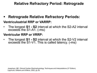 Relative Refractory Period: Retrograde


 Retrograde Relative Refractory Periods:
Ventriculoatrial RRP or VARRP:
• The longest S1 - S2 interval at which the S2-A2 interval
   exceeds the S1-A1. (-ms)
Ventricular RRP or VRRP:
• The longest S1 - S2 interval at which the S2-V2 interval
   exceeds the S1-V1. This is called latency. (-ms)




    Josephson, ME. Clinical Cardiac Electrophysiology, Techniques and Interpretations (3rd Edition),
39 Lippincott, Williams and Wilkins, 2002, pp.39.
 