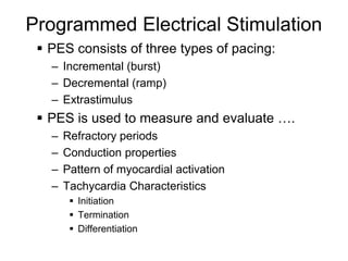 Programmed Electrical Stimulation
      PES consists of three types of pacing:
       – Incremental (burst)
       – Decremental (ramp)
       – Extrastimulus
      PES is used to measure and evaluate ….
       –   Refractory periods
       –   Conduction properties
       –   Pattern of myocardial activation
       –   Tachycardia Characteristics
             Initiation
             Termination
             Differentiation
4
 