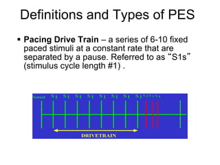Definitions and Types of PES
     Pacing Drive Train – a series of 6-10 fixed
      paced stimuli at a constant rate that are
      separated by a pause. Referred to as “S1s”
      (stimulus cycle length #1) .


        Sensed   S1   S1   S1   S1   S1   S1   S1   S1S2 S3   S4




                            DRIVETRAIN



5
 
