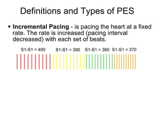 Definitions and Types of PES
 Incremental Pacing - is pacing the heart at a fixed
  rate. The rate is increased (pacing interval
  decreased) with each set of beats.
    S1-S1 = 400   S1-S1 = 390   S1-S1 = 380 S1-S1 = 370




6
 