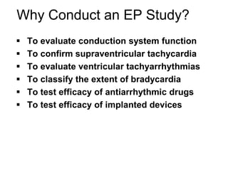 Why Conduct an EP Study?
        To evaluate conduction system function
        To confirm supraventricular tachycardia
        To evaluate ventricular tachyarrhythmias
        To classify the extent of bradycardia
        To test efficacy of antiarrhythmic drugs
        To test efficacy of implanted devices




65
 