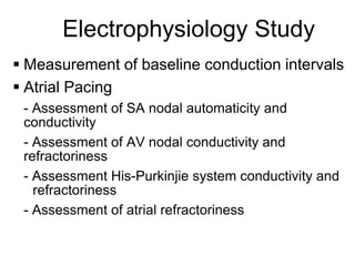 Electrophysiology Study
 Measurement of baseline conduction intervals
 Atrial Pacing
     - Assessment of SA nodal automaticity and
     conductivity
     - Assessment of AV nodal conductivity and
     refractoriness
     - Assessment His-Purkinjie system conductivity and
       refractoriness
     - Assessment of atrial refractoriness

71
 