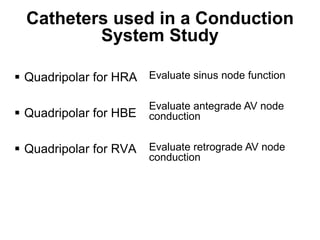 Catheters used in a Conduction
             System Study

 Quadripolar for HRA Evaluate sinus node function

                        Evaluate antegrade AV node
 Quadripolar for HBE   conduction


 Quadripolar for RVA   Evaluate retrograde AV node
                        conduction




73
 