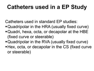 Catheters used in a EP Study

 Catheters used in standard EP studies:
 Quadripolar in the HRA (usually fixed curve)
 Quadri, hexa, octa, or decapolar at the HBE
  (fixed curve or steerable)
 Quadripolar in the RVA (usually fixed curve)
 Hex, octa, or decapolar in the CS (fixed curve
  or steerable)


74
 