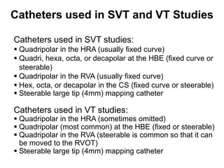 Catheters used in SVT and VT Studies

 Catheters used in SVT studies:
  Quadripolar in the HRA (usually fixed curve)
  Quadri, hexa, octa, or decapolar at the HBE (fixed curve or
   steerable)
  Quadripolar in the RVA (usually fixed curve)
  Hex, octa, or decapolar in the CS (fixed curve or steerable)
  Steerable large tip (4mm) mapping catheter

 Catheters used in VT studies:
  Quadripolar in the HRA (sometimes omitted)
  Quadripolar (most common) at the HBE (fixed or steerable)
  Quadripolar in the RVA (steerable is common so that it can
   be moved to the RVOT)
  Steerable large tip (4mm) mapping catheter
75
 