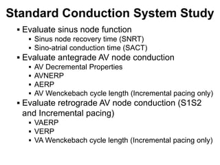 Standard Conduction System Study
      Evaluate sinus node function
         Sinus node recovery time (SNRT)
         Sino-atrial conduction time (SACT)
      Evaluate antegrade AV node conduction
         AV Decremental Properties
         AVNERP
         AERP
         AV Wenckebach cycle length (Incremental pacing only)
      Evaluate retrograde AV node conduction (S1S2
      and Incremental pacing)
         VAERP
         VERP
         VA Wenckebach cycle length (Incremental pacing only)

76
 