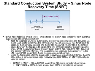 Standard Conduction System Study – Sinus Node
            Recovery Time (SNRT)




 Sinus node recovery time (SNRT) – time it takes for the SA node to recover from overdrive
  suppression of normal automaticity.
     Test: To suppress SA nodal automaticity, overdrive pacing impulses are delivered via
      the HRA at a rate faster than the intrinsic sinus rate at a constant rate for at least 30
      seconds; then abruptly stopped and the SNRT measured. The SNRT is the longest
      pause between the last paced beat and the first intrinsic beat after overdrive pacing
      ends. SNRT measurements are typically taken at 800, 700, 600, 500, 450, 400, 350
      and possibly 300 ms intervals. The longest interval observed during recovery is the
      SNRT. An SNRT longer than 1,500 ms is considered abnormal.
     Since the first cycles after the sinus node recovery are usually slightly longer than the
      BCL, either a corrected sinus node recovery time (CSNRT) or an SNRT:BCL ratio is
      used as below:
        CSNRT = SNRT – BCL A CSNRT longer than 525 ms is considered abnormal.
          SNRT / BCL x 100%. A ratio greater than 160% is considered abnormal.
 79
 