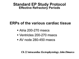 Standard EP Study Protocol
          Effective Refractory Periods




     ERPs of the various cardiac tissue
          Atria 200-270 msecs
          Ventricles 200-270 msecs
          AV node 280-450 msecs


           Ch 22 intracardiac Eectrophysiology. John Dimarco
92
 