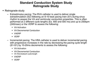 Standard Conduction System Study
                           Retrograde Study
 Retrograde study
      – Extrastimulus pacing: The RVA catheter is used to deliver single
        extrastimulation (S2) following an 8-10 beat pacing train (S1) during sinus
        rhythm to assess the VA and ventricular conduction properties. This is often
        performed at 2 different cycle lengths (Ex. 600 and 500 ms) and up to 250bpm
        (240msec) or the VERP to assess the following:
           VA Activation
           VA Decremental Conduction
           VAERP
           VERP
      – Incremental pacing: The HRA catheter is used to deliver incremental pacing
        with progressive increases in the rate by decreasing the pacing cycle length
        (S1-S1) by 10-20ms decrements to assess the following:
           VA Activation
           VA Decremental Conduction
           VA Wenckebach cycle length
           VAERP
           VERP

 94
 