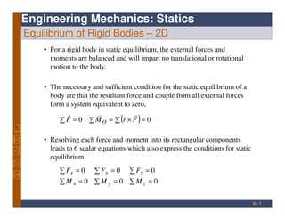 Engineering Mechanics: Statics
Equilibrium of Rigid Bodies – 2D
• The necessary and sufficient condition for the static equilibrium of a
body are that the resultant force and couple from all external forces
form a system equivalent to zero,
• For a rigid body in static equilibrium, the external forces and
moments are balanced and will impart no translational or rotational
motion to the body.
4 - 1
( )∑ ∑ =∑ ×== 00 FrMF O
rrrr
∑ =∑ =∑ =
∑ =∑ =∑ =
000
000
zyx
zyx
MMM
FFF
• Resolving each force and moment into its rectangular components
leads to 6 scalar equations which also express the conditions for static
equilibrium,
 