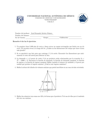 UNIVERSIDAD NACIONAL AUT´ONOMA DE M´EXICO
COLEGIO DE CIENCIAS Y HUMANIDADES
“CCH-VALLEJO”
C´alculo I
Nombre del profesor: Luis Fernando Arrieta Velazco
Nombre del alumno:
No de Cuenta: Grupo: Caliﬁcaci´on:
Resuelve 8 de los 9 ejercicios.
1. Un granjero tiene 2,400 pies de cerca y desea cercar un campo rectangular que limita con un r´ıo
recto. No necesita cercar a lo largo del r´ıo. ¿Cu´ales on las dimenciones del campo que tiene el ´area
m´as grande?
2. Se va aproducir una lata para que contenga 1 L de aceite. Encuentre las dimensiones que mini-
mizar´an el costo del metal para fabricar la lata.
3. La demanda x y el precio de venta S de un producto est´an relacionados por la ecuaci´on 2x +
S2
− 12000 = 0. Encontrar la funci´on de demanda, la funci´on de demanda marginal, la funci´on
de ingreso y la funci´on de ingreso marginal. Hallar tambi´en el n´umero de unidades y el precio por
unidad que produce el ingreso m´aximo. ¿Cu´al es este ingreso ma´aximo?
4. Hallar la altura del cilindro de volumen m´aximo que puede inscribirse en un cono circular rectodado.
5. Hallar dos n´umeros cuya suma sea 120 y de forma que el producto P de uno de ellos por el cuadrado
del otro sea m´aximo.
1
 