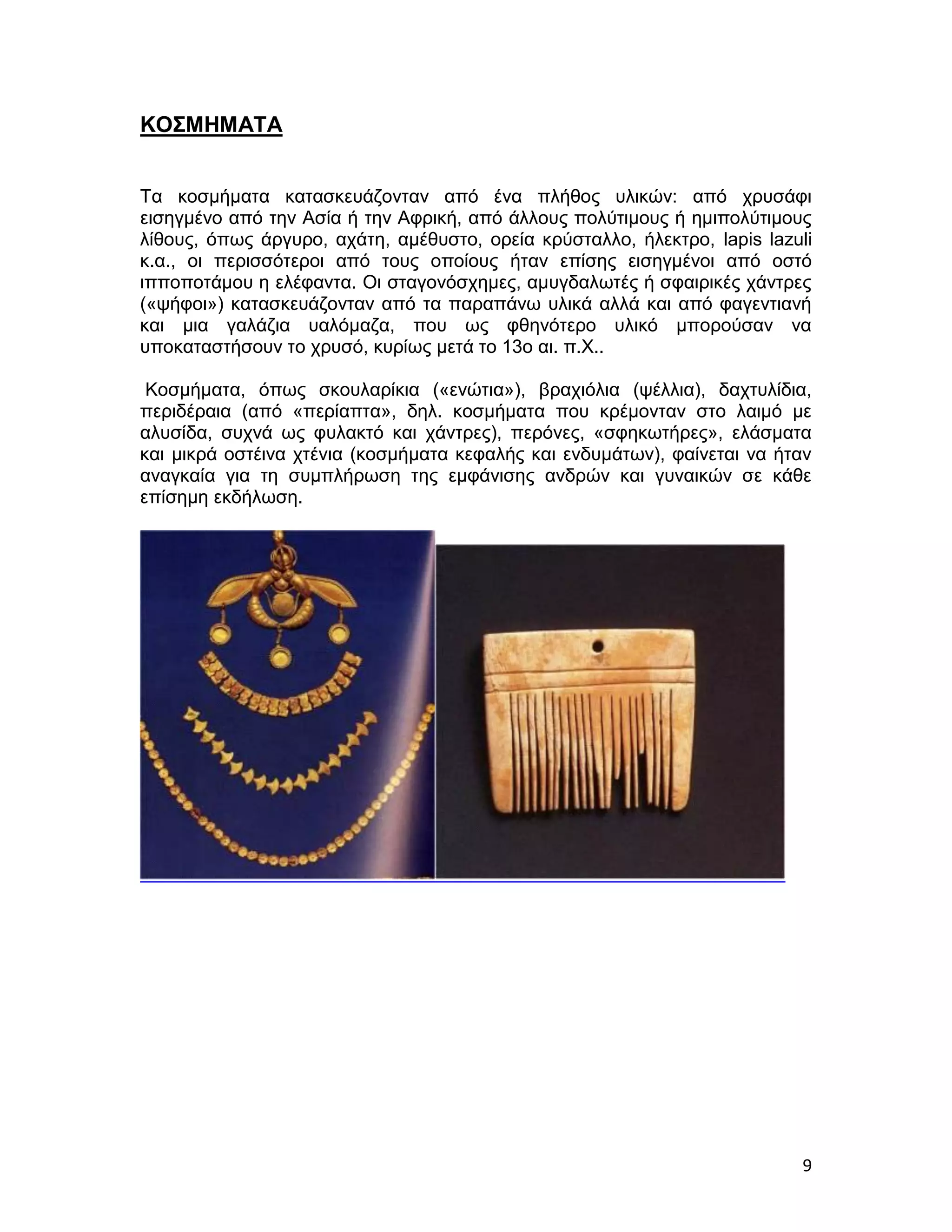 ΚΟΣΜΗΜΑΤΑ


Τα κοσμήματα κατασκευάζονταν από ένα πλήθος υλικών: από χρυσάφι
εισηγμένο από την Ασία ή την Αφρική, από άλλους πολύτιμους ή ημιπολύτιμους
λίθους, όπως άργυρο, αχάτη, αμέθυστο, ορεία κρύσταλλο, ήλεκτρο, lapis lazuli
κ.α., οι περισσότεροι από τους οποίους ήταν επίσης εισηγμένοι από οστό
ιπποποτάμου η ελέφαντα. Οι σταγονόσχημες, αμυγδαλωτές ή σφαιρικές χάντρες
(«ψήφοι») κατασκευάζονταν από τα παραπάνω υλικά αλλά και από φαγεντιανή
και μια γαλάζια υαλόμαζα, που ως φθηνότερο υλικό μπορούσαν να
υποκαταστήσουν το χρυσό, κυρίως μετά το 13ο αι. π.Χ..

 Κοσμήματα, όπως σκουλαρίκια («ενώτια»), βραχιόλια (ψέλλια), δαχτυλίδια,
περιδέραια (από «περίαπτα», δηλ. κοσμήματα που κρέμονταν στο λαιμό με
αλυσίδα, συχνά ως φυλακτό και χάντρες), περόνες, «σφηκωτήρες», ελάσματα
και μικρά οστέινα χτένια (κοσμήματα κεφαλής και ενδυμάτων), φαίνεται να ήταν
αναγκαία για τη συμπλήρωση της εμφάνισης ανδρών και γυναικών σε κάθε
επίσημη εκδήλωση.




                                                                          9
 