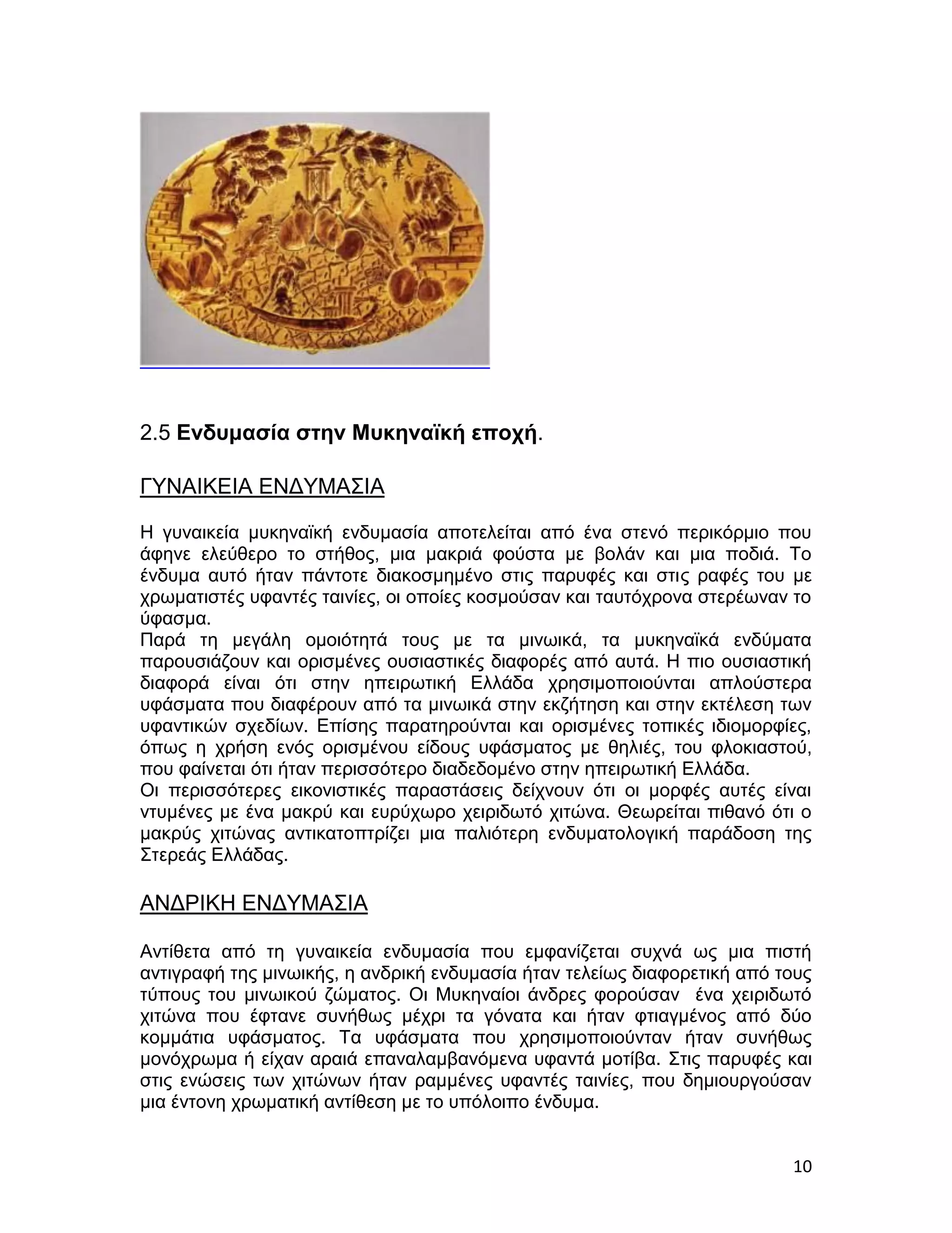 2.5 Ενδυμασία στην Μυκηναϊκή εποχή.

ΓΥΝΑΙΚΕΙΑ ΕΝΔΥΜΑΣΙΑ

Η γυναικεία μυκηναϊκή ενδυμασία αποτελείται από ένα στενό περικόρμιο που
άφηνε ελεύθερο το στήθος, μια μακριά φούστα με βολάν και μια ποδιά. Το
ένδυμα αυτό ήταν πάντοτε διακοσμημένο στις παρυφές και στις ραφές του με
χρωματιστές υφαντές ταινίες, οι οποίες κοσμούσαν και ταυτόχρονα στερέωναν το
ύφασμα.
Παρά τη μεγάλη ομοιότητά τους με τα μινωικά, τα μυκηναϊκά ενδύματα
παρουσιάζουν και ορισμένες ουσιαστικές διαφορές από αυτά. Η πιο ουσιαστική
διαφορά είναι ότι στην ηπειρωτική Ελλάδα χρησιμοποιούνται απλούστερα
υφάσματα που διαφέρουν από τα μινωικά στην εκζήτηση και στην εκτέλεση των
υφαντικών σχεδίων. Επίσης παρατηρούνται και ορισμένες τοπικές ιδιομορφίες,
όπως η χρήση ενός ορισμένου είδους υφάσματος με θηλιές, του φλοκιαστού,
που φαίνεται ότι ήταν περισσότερο διαδεδομένο στην ηπειρωτική Ελλάδα.
Οι περισσότερες εικονιστικές παραστάσεις δείχνουν ότι οι μορφές αυτές είναι
ντυμένες με ένα μακρύ και ευρύχωρο χειριδωτό χιτώνα. Θεωρείται πιθανό ότι ο
μακρύς χιτώνας αντικατοπτρίζει μια παλιότερη ενδυματολογική παράδοση της
Στερεάς Ελλάδας.

ΑΝΔΡΙΚΗ ΕΝΔΥΜΑΣΙΑ

Αντίθετα από τη γυναικεία ενδυμασία που εμφανίζεται συχνά ως μια πιστή
αντιγραφή της μινωικής, η ανδρική ενδυμασία ήταν τελείως διαφορετική από τους
τύπους του μινωικού ζώματος. Οι Μυκηναίοι άνδρες φορούσαν ένα χειριδωτό
χιτώνα που έφτανε συνήθως μέχρι τα γόνατα και ήταν φτιαγμένος από δύο
κομμάτια υφάσματος. Τα υφάσματα που χρησιμοποιούνταν ήταν συνήθως
μονόχρωμα ή είχαν αραιά επαναλαμβανόμενα υφαντά μοτίβα. Στις παρυφές και
στις ενώσεις των χιτώνων ήταν ραμμένες υφαντές ταινίες, που δημιουργούσαν
μια έντονη χρωματική αντίθεση με το υπόλοιπο ένδυμα.


                                                                          10
 