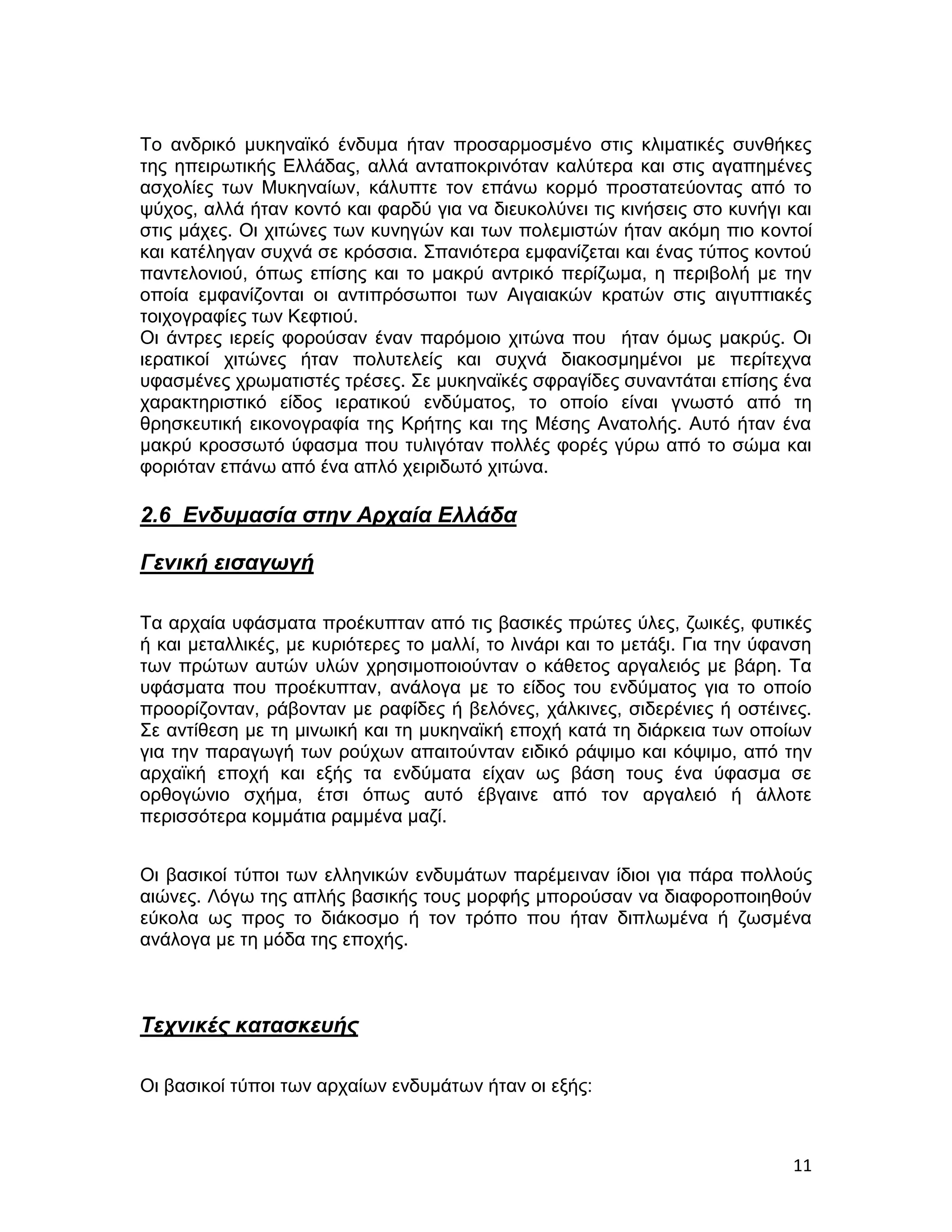 Το ανδρικό μυκηναϊκό ένδυμα ήταν προσαρμοσμένο στις κλιματικές συνθήκες
της ηπειρωτικής Ελλάδας, αλλά ανταποκρινόταν καλύτερα και στις αγαπημένες
ασχολίες των Μυκηναίων, κάλυπτε τον επάνω κορμό προστατεύοντας από το
ψύχος, αλλά ήταν κοντό και φαρδύ για να διευκολύνει τις κινήσεις στο κυνήγι και
στις μάχες. Οι χιτώνες των κυνηγών και των πολεμιστών ήταν ακόμη πιο κοντοί
και κατέληγαν συχνά σε κρόσσια. Σπανιότερα εμφανίζεται και ένας τύπος κοντού
παντελονιού, όπως επίσης και το μακρύ αντρικό περίζωμα, η περιβολή με την
οποία εμφανίζονται οι αντιπρόσωποι των Αιγαιακών κρατών στις αιγυπτιακές
τοιχογραφίες των Κεφτιού.
Οι άντρες ιερείς φορούσαν έναν παρόμοιο χιτώνα που ήταν όμως μακρύς. Οι
ιερατικοί χιτώνες ήταν πολυτελείς και συχνά διακοσμημένοι με περίτεχνα
υφασμένες χρωματιστές τρέσες. Σε μυκηναϊκές σφραγίδες συναντάται επίσης ένα
χαρακτηριστικό είδος ιερατικού ενδύματος, το οποίο είναι γνωστό από τη
θρησκευτική εικονογραφία της Κρήτης και της Μέσης Ανατολής. Αυτό ήταν ένα
μακρύ κροσσωτό ύφασμα που τυλιγόταν πολλές φορές γύρω από το σώμα και
φοριόταν επάνω από ένα απλό χειριδωτό χιτώνα.

2.6 Ενδυμασία στην Αρχαία Ελλάδα

Γενική εισαγωγή

Τα αρχαία υφάσματα προέκυπταν από τις βασικές πρώτες ύλες, ζωικές, φυτικές
ή και μεταλλικές, με κυριότερες το μαλλί, το λινάρι και το μετάξι. Για την ύφανση
των πρώτων αυτών υλών χρησιμοποιούνταν ο κάθετος αργαλειός με βάρη. Τα
υφάσματα που προέκυπταν, ανάλογα με το είδος του ενδύματος για το οποίο
προορίζονταν, ράβονταν με ραφίδες ή βελόνες, χάλκινες, σιδερένιες ή οστέινες.
Σε αντίθεση με τη μινωική και τη μυκηναϊκή εποχή κατά τη διάρκεια των οποίων
για την παραγωγή των ρούχων απαιτούνταν ειδικό ράψιμο και κόψιμο, από την
αρχαϊκή εποχή και εξής τα ενδύματα είχαν ως βάση τους ένα ύφασμα σε
ορθογώνιο σχήμα, έτσι όπως αυτό έβγαινε από τον αργαλειό ή άλλοτε
περισσότερα κομμάτια ραμμένα μαζί.


Οι βασικοί τύποι των ελληνικών ενδυμάτων παρέμειναν ίδιοι για πάρα πολλούς
αιώνες. Λόγω της απλής βασικής τους μορφής μπορούσαν να διαφοροποιηθούν
εύκολα ως προς το διάκοσμο ή τον τρόπο που ήταν διπλωμένα ή ζωσμένα
ανάλογα με τη μόδα της εποχής.



Τεχνικές κατασκευής

Οι βασικοί τύποι των αρχαίων ενδυμάτων ήταν οι εξής:



                                                                              11
 