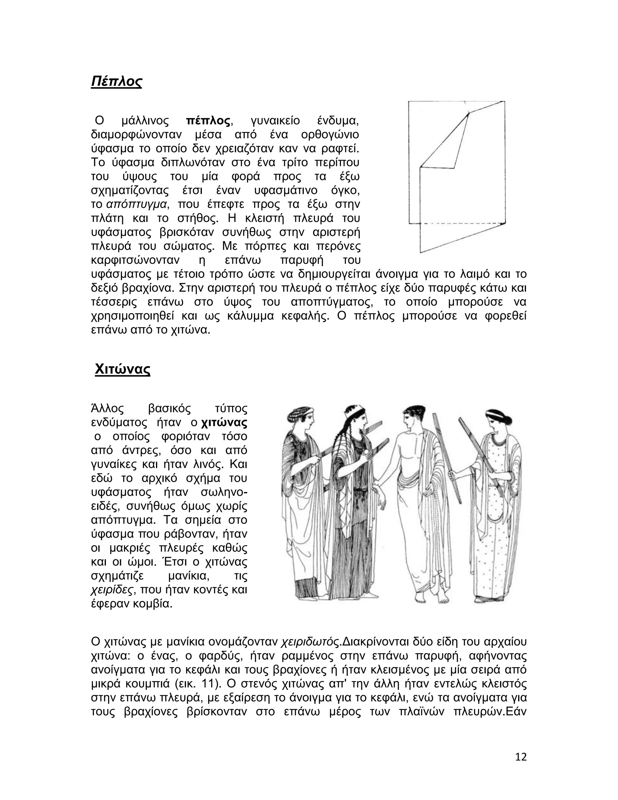 Πέπλος

 Ο μάλλινος πέπλος, γυναικείο ένδυμα,
διαμορφώνονταν μέσα από ένα ορθογώνιο
ύφασμα το οποίο δεν χρειαζόταν καν να ραφτεί.
Το ύφασμα διπλωνόταν στο ένα τρίτο περίπου
του ύψους του μία φορά προς τα έξω
σχηματίζοντας έτσι έναν υφασμάτινο όγκο,
το απόπτυγμα, που έπεφτε προς τα έξω στην
πλάτη και το στήθος. Η κλειστή πλευρά του
υφάσματος βρισκόταν συνήθως στην αριστερή
πλευρά του σώματος. Με πόρπες και περόνες
καρφιτσώνονταν     η    επάνω     παρυφή    του
υφάσματος με τέτοιο τρόπο ώστε να δημιουργείται άνοιγμα για το λαιμό και το
δεξιό βραχίονα. Στην αριστερή του πλευρά ο πέπλος είχε δύο παρυφές κάτω και
τέσσερις επάνω στο ύψος του αποπτύγματος, το οποίο μπορούσε να
χρησιμοποιηθεί και ως κάλυμμα κεφαλής. Ο πέπλος μπορούσε να φορεθεί
επάνω από το χιτώνα.


Χιτώνας

Άλλος      βασικός     τύπος
ενδύματος ήταν ο χιτώνας
 ο οποίος φοριόταν τόσο
από άντρες, όσο και από
γυναίκες και ήταν λινός. Και
εδώ το αρχικό σχήμα του
υφάσματος ήταν σωληνο-
ειδές, συνήθως όμως χωρίς
απόπτυγμα. Τα σημεία στο
ύφασμα που ράβονταν, ήταν
οι μακριές πλευρές καθώς
και οι ώμοι. Έτσι ο χιτώνας
σχημάτιζε     μανίκια,    τις
χειρίδες, που ήταν κοντές και
έφεραν κομβία.


Ο χιτώνας με μανίκια ονομάζονταν χειριδωτός.Διακρίνονται δύο είδη του αρχαίου
χιτώνα: ο ένας, ο φαρδύς, ήταν ραμμένος στην επάνω παρυφή, αφήνοντας
ανοίγματα για το κεφάλι και τους βραχίονες ή ήταν κλεισμένος με μία σειρά από
μικρά κουμπιά (εικ. 11). Ο στενός χιτώνας απ' την άλλη ήταν εντελώς κλειστός
στην επάνω πλευρά, με εξαίρεση το άνοιγμα για το κεφάλι, ενώ τα ανοίγματα για
τους βραχίονες βρίσκονταν στο επάνω μέρος των πλαϊνών πλευρών.Εάν


                                                                          12
 