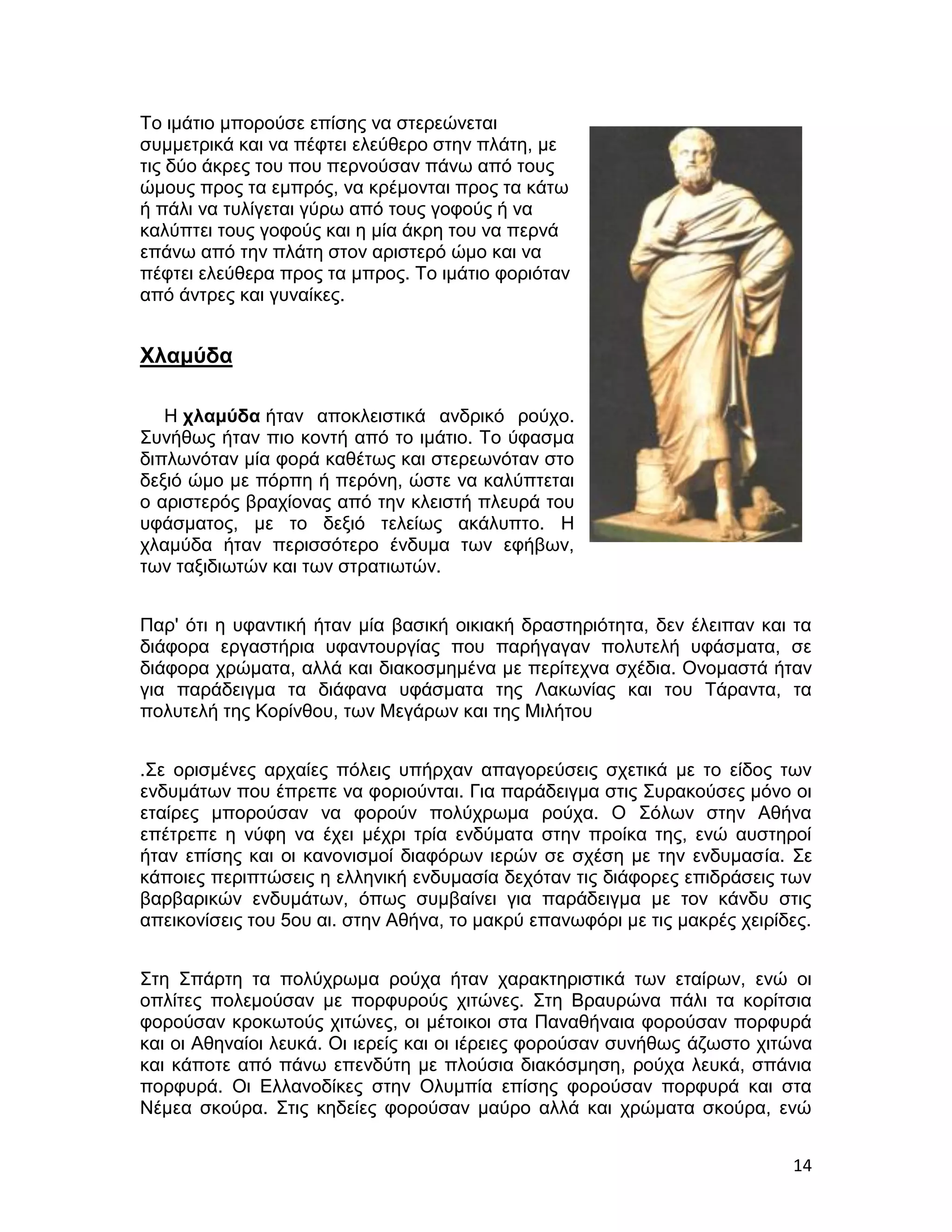 Το ιμάτιο μπορούσε επίσης να στερεώνεται
συμμετρικά και να πέφτει ελεύθερο στην πλάτη, με
τις δύο άκρες του που περνούσαν πάνω από τους
ώμους προς τα εμπρός, να κρέμονται προς τα κάτω
ή πάλι να τυλίγεται γύρω από τους γοφούς ή να
καλύπτει τους γοφούς και η μία άκρη του να περνά
επάνω από την πλάτη στον αριστερό ώμο και να
πέφτει ελεύθερα προς τα μπρος. Το ιμάτιο φοριόταν
από άντρες και γυναίκες.


Χλαμύδα

   Η χλαμύδα ήταν αποκλειστικά ανδρικό ρούχο.
Συνήθως ήταν πιο κοντή από το ιμάτιο. Το ύφασμα
διπλωνόταν μία φορά καθέτως και στερεωνόταν στο
δεξιό ώμο με πόρπη ή περόνη, ώστε να καλύπτεται
ο αριστερός βραχίονας από την κλειστή πλευρά του
υφάσματος, με το δεξιό τελείως ακάλυπτο. Η
χλαμύδα ήταν περισσότερο ένδυμα των εφήβων,
των ταξιδιωτών και των στρατιωτών.


Παρ' ότι η υφαντική ήταν μία βασική οικιακή δραστηριότητα, δεν έλειπαν και τα
διάφορα εργαστήρια υφαντουργίας που παρήγαγαν πολυτελή υφάσματα, σε
διάφορα χρώματα, αλλά και διακοσμημένα με περίτεχνα σχέδια. Ονομαστά ήταν
για παράδειγμα τα διάφανα υφάσματα της Λακωνίας και του Τάραντα, τα
πολυτελή της Κορίνθου, των Μεγάρων και της Μιλήτου


.Σε ορισμένες αρχαίες πόλεις υπήρχαν απαγορεύσεις σχετικά με το είδος των
ενδυμάτων που έπρεπε να φοριούνται. Για παράδειγμα στις Συρακούσες μόνο οι
εταίρες μπορούσαν να φορούν πολύχρωμα ρούχα. Ο Σόλων στην Αθήνα
επέτρεπε η νύφη να έχει μέχρι τρία ενδύματα στην προίκα της, ενώ αυστηροί
ήταν επίσης και οι κανονισμοί διαφόρων ιερών σε σχέση με την ενδυμασία. Σε
κάποιες περιπτώσεις η ελληνική ενδυμασία δεχόταν τις διάφορες επιδράσεις των
βαρβαρικών ενδυμάτων, όπως συμβαίνει για παράδειγμα με τον κάνδυ στις
απεικονίσεις του 5ου αι. στην Αθήνα, το μακρύ επανωφόρι με τις μακρές χειρίδες.


Στη Σπάρτη τα πολύχρωμα ρούχα ήταν χαρακτηριστικά των εταίρων, ενώ οι
οπλίτες πολεμούσαν με πορφυρούς χιτώνες. Στη Βραυρώνα πάλι τα κορίτσια
φορούσαν κροκωτούς χιτώνες, οι μέτοικοι στα Παναθήναια φορούσαν πορφυρά
και οι Αθηναίοι λευκά. Οι ιερείς και οι ιέρειες φορούσαν συνήθως άζωστο χιτώνα
και κάποτε από πάνω επενδύτη με πλούσια διακόσμηση, ρούχα λευκά, σπάνια
πορφυρά. Οι Ελλανοδίκες στην Ολυμπία επίσης φορούσαν πορφυρά και στα
Νέμεα σκούρα. Στις κηδείες φορούσαν μαύρο αλλά και χρώματα σκούρα, ενώ


                                                                            14
 