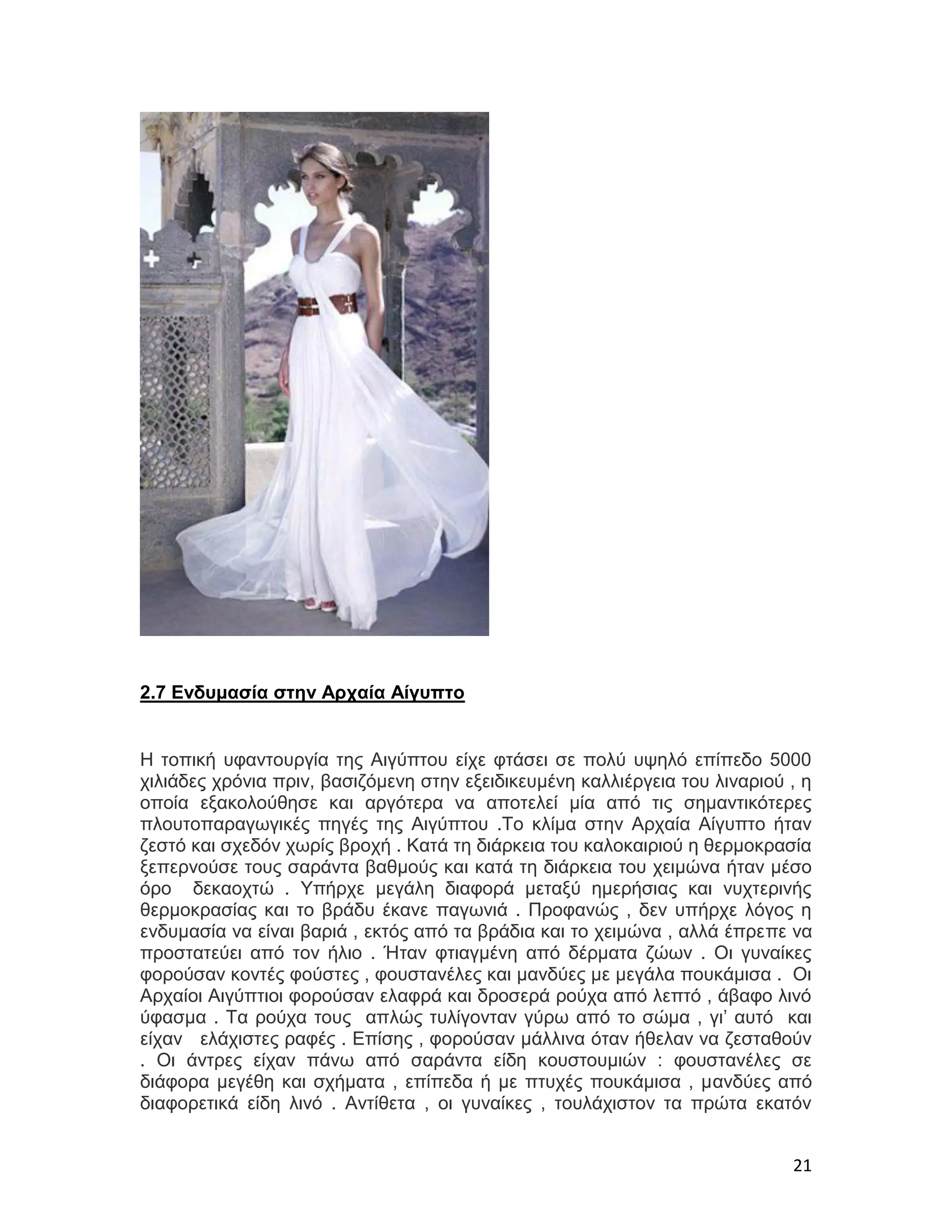 2.7 Ενδυμασία στην Αρχαία Αίγυπτο


Η τοπική υφαντουργία της Αιγύπτου είχε φτάσει σε πολύ υψηλό επίπεδο 5000
χιλιάδες χρόνια πριν, βασιζόμενη στην εξειδικευμένη καλλιέργεια του λιναριού , η
οποία εξακολούθησε και αργότερα να αποτελεί μία από τις σημαντικότερες
πλουτοπαραγωγικές πηγές της Αιγύπτου .Το κλίμα στην Αρχαία Αίγυπτο ήταν
ζεστό και σχεδόν χωρίς βροχή . Κατά τη διάρκεια του καλοκαιριού η θερμοκρασία
ξεπερνούσε τους σαράντα βαθμούς και κατά τη διάρκεια του χειμώνα ήταν μέσο
όρο δεκαοχτώ . Υπήρχε μεγάλη διαφορά μεταξύ ημερήσιας και νυχτερινής
θερμοκρασίας και το βράδυ έκανε παγωνιά . Προφανώς , δεν υπήρχε λόγος η
ενδυμασία να είναι βαριά , εκτός από τα βράδια και το χειμώνα , αλλά έπρεπε να
προστατεύει από τον ήλιο . Ήταν φτιαγμένη από δέρματα ζώων . Οι γυναίκες
φορούσαν κοντές φούστες , φουστανέλες και μανδύες με μεγάλα πουκάμισα . Οι
Αρχαίοι Αιγύπτιοι φορούσαν ελαφρά και δροσερά ρούχα από λεπτό , άβαφο λινό
ύφασμα . Τα ρούχα τους απλώς τυλίγονταν γύρω από το σώμα , γι’ αυτό και
είχαν ελάχιστες ραφές . Επίσης , φορούσαν μάλλινα όταν ήθελαν να ζεσταθούν
. Οι άντρες είχαν πάνω από σαράντα είδη κουστουμιών : φουστανέλες σε
διάφορα μεγέθη και σχήματα , επίπεδα ή με πτυχές πουκάμισα , μανδύες από
διαφορετικά είδη λινό . Αντίθετα , οι γυναίκες , τουλάχιστον τα πρώτα εκατόν


                                                                             21
 