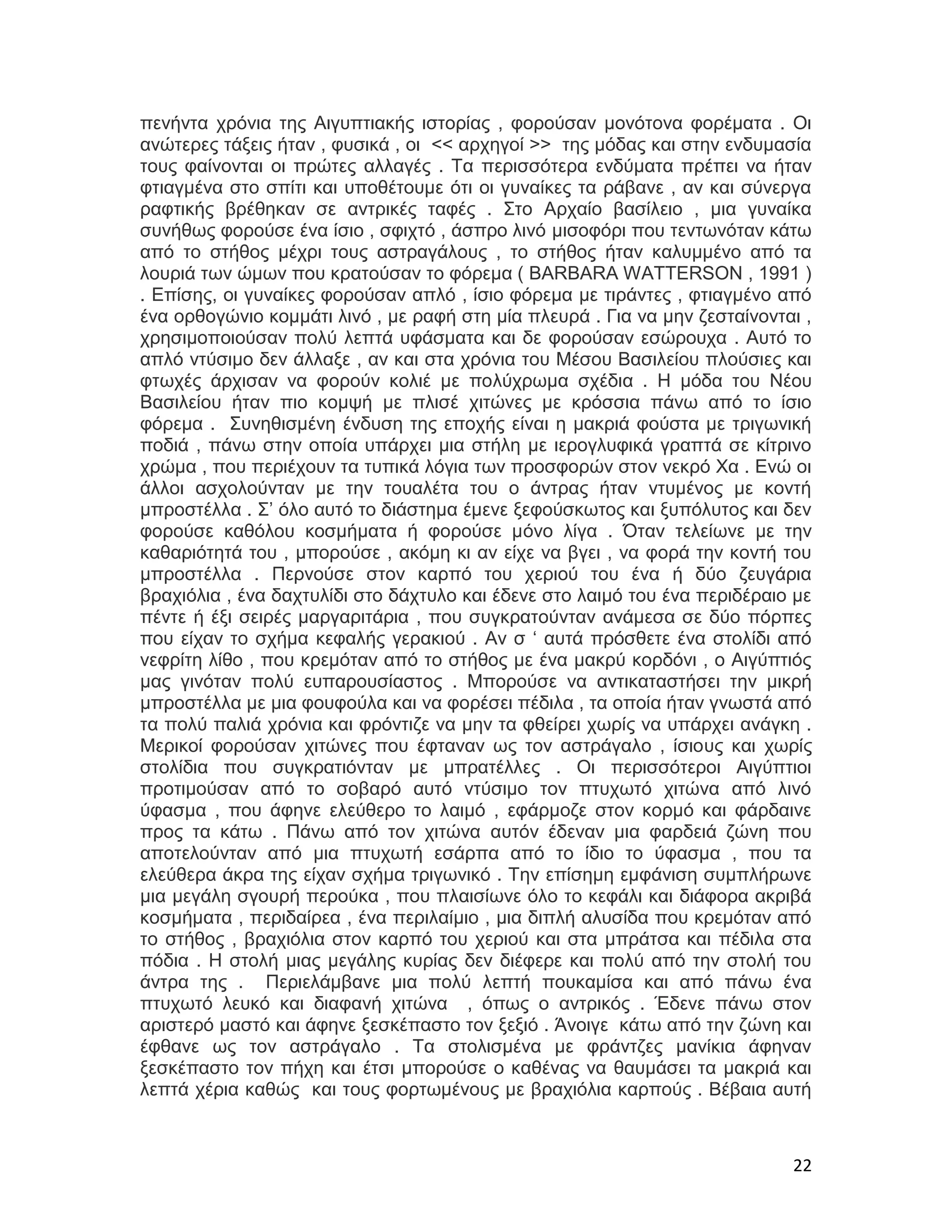 πενήντα χρόνια της Αιγυπτιακής ιστορίας , φορούσαν μονότονα φορέματα . Οι
ανώτερες τάξεις ήταν , φυσικά , οι << αρχηγοί >> της μόδας και στην ενδυμασία
τους φαίνονται οι πρώτες αλλαγές . Τα περισσότερα ενδύματα πρέπει να ήταν
φτιαγμένα στο σπίτι και υποθέτουμε ότι οι γυναίκες τα ράβανε , αν και σύνεργα
ραφτικής βρέθηκαν σε αντρικές ταφές . Στο Αρχαίο βασίλειο , μια γυναίκα
συνήθως φορούσε ένα ίσιο , σφιχτό , άσπρο λινό μισοφόρι που τεντωνόταν κάτω
από το στήθος μέχρι τους αστραγάλους , το στήθος ήταν καλυμμένο από τα
λουριά των ώμων που κρατούσαν το φόρεμα ( BARBARA WATTERSON , 1991 )
. Επίσης, οι γυναίκες φορούσαν απλό , ίσιο φόρεμα με τιράντες , φτιαγμένο από
ένα ορθογώνιο κομμάτι λινό , με ραφή στη μία πλευρά . Για να μην ζεσταίνονται ,
χρησιμοποιούσαν πολύ λεπτά υφάσματα και δε φορούσαν εσώρουχα . Αυτό το
απλό ντύσιμο δεν άλλαξε , αν και στα χρόνια του Μέσου Βασιλείου πλούσιες και
φτωχές άρχισαν να φορούν κολιέ με πολύχρωμα σχέδια . Η μόδα του Νέου
Βασιλείου ήταν πιο κομψή με πλισέ χιτώνες με κρόσσια πάνω από το ίσιο
φόρεμα . Συνηθισμένη ένδυση της εποχής είναι η μακριά φούστα με τριγωνική
ποδιά , πάνω στην οποία υπάρχει μια στήλη με ιερογλυφικά γραπτά σε κίτρινο
χρώμα , που περιέχουν τα τυπικά λόγια των προσφορών στον νεκρό Χα . Ενώ οι
άλλοι ασχολούνταν με την τουαλέτα του ο άντρας ήταν ντυμένος με κοντή
μπροστέλλα . Σ’ όλο αυτό το διάστημα έμενε ξεφούσκωτος και ξυπόλυτος και δεν
φορούσε καθόλου κοσμήματα ή φορούσε μόνο λίγα . Όταν τελείωνε με την
καθαριότητά του , μπορούσε , ακόμη κι αν είχε να βγει , να φορά την κοντή του
μπροστέλλα . Περνούσε στον καρπό του χεριού του ένα ή δύο ζευγάρια
βραχιόλια , ένα δαχτυλίδι στο δάχτυλο και έδενε στο λαιμό του ένα περιδέραιο με
πέντε ή έξι σειρές μαργαριτάρια , που συγκρατούνταν ανάμεσα σε δύο πόρπες
που είχαν το σχήμα κεφαλής γερακιού . Αν σ ‘ αυτά πρόσθετε ένα στολίδι από
νεφρίτη λίθο , που κρεμόταν από το στήθος με ένα μακρύ κορδόνι , ο Αιγύπτιός
μας γινόταν πολύ ευπαρουσίαστος . Μπορούσε να αντικαταστήσει την μικρή
μπροστέλλα με μια φουφούλα και να φορέσει πέδιλα , τα οποία ήταν γνωστά από
τα πολύ παλιά χρόνια και φρόντιζε να μην τα φθείρει χωρίς να υπάρχει ανάγκη .
Μερικοί φορούσαν χιτώνες που έφταναν ως τον αστράγαλο , ίσιους και χωρίς
στολίδια που συγκρατιόνταν με μπρατέλλες . Οι περισσότεροι Αιγύπτιοι
προτιμούσαν από το σοβαρό αυτό ντύσιμο τον πτυχωτό χιτώνα από λινό
ύφασμα , που άφηνε ελεύθερο το λαιμό , εφάρμοζε στον κορμό και φάρδαινε
προς τα κάτω . Πάνω από τον χιτώνα αυτόν έδεναν μια φαρδειά ζώνη που
αποτελούνταν από μια πτυχωτή εσάρπα από το ίδιο το ύφασμα , που τα
ελεύθερα άκρα της είχαν σχήμα τριγωνικό . Την επίσημη εμφάνιση συμπλήρωνε
μια μεγάλη σγουρή περούκα , που πλαισίωνε όλο το κεφάλι και διάφορα ακριβά
κοσμήματα , περιδαίρεα , ένα περιλαίμιο , μια διπλή αλυσίδα που κρεμόταν από
το στήθος , βραχιόλια στον καρπό του χεριού και στα μπράτσα και πέδιλα στα
πόδια . Η στολή μιας μεγάλης κυρίας δεν διέφερε και πολύ από την στολή του
άντρα της . Περιελάμβανε μια πολύ λεπτή πουκαμίσα και από πάνω ένα
πτυχωτό λευκό και διαφανή χιτώνα , όπως ο αντρικός . Έδενε πάνω στον
αριστερό μαστό και άφηνε ξεσκέπαστο τον ξεξιό . Άνοιγε κάτω από την ζώνη και
έφθανε ως τον αστράγαλο . Τα στολισμένα με φράντζες μανίκια άφηναν
ξεσκέπαστο τον πήχη και έτσι μπορούσε ο καθένας να θαυμάσει τα μακριά και
λεπτά χέρια καθώς και τους φορτωμένους με βραχιόλια καρπούς . Βέβαια αυτή



                                                                            22
 