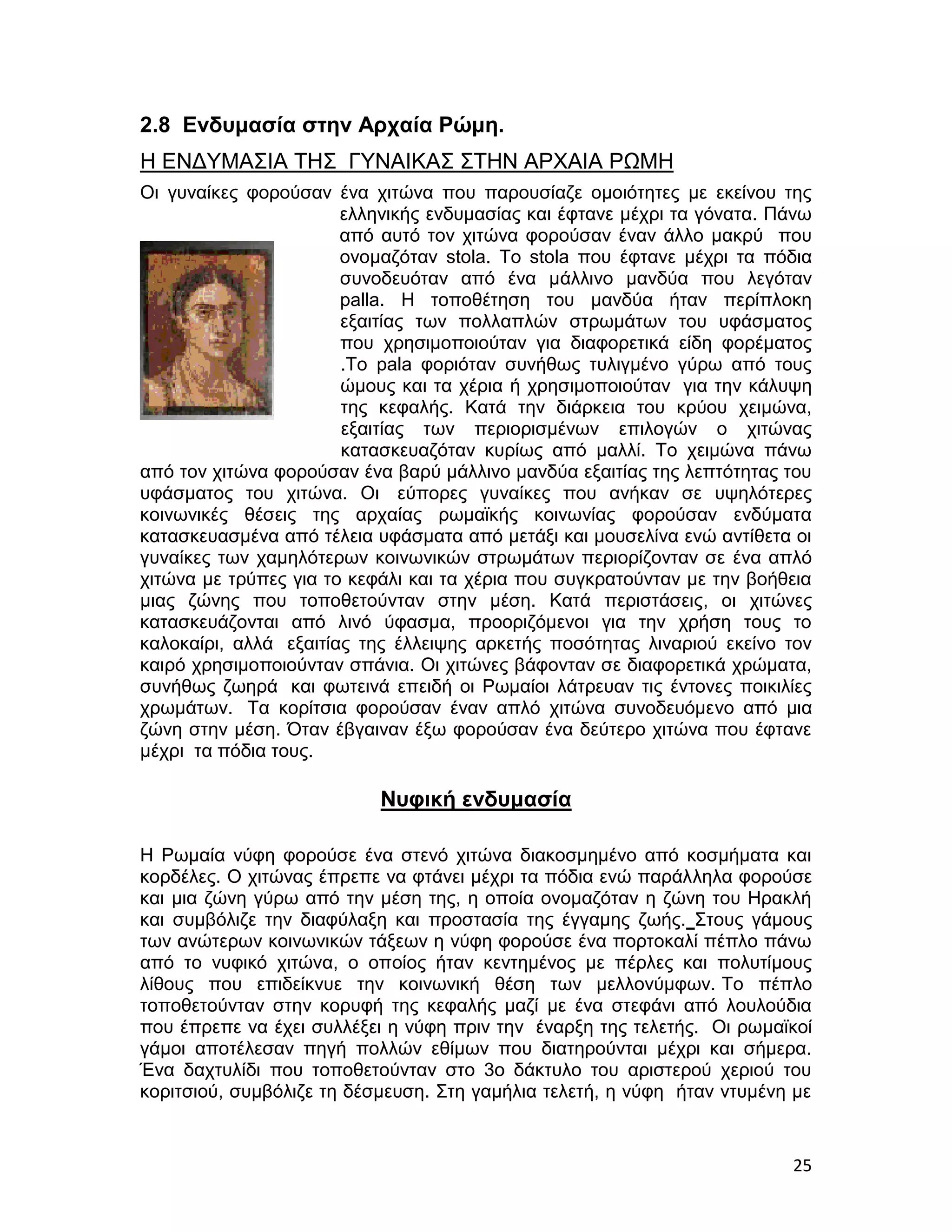 2.8 Ενδυμασία στην Αρχαία Ρώμη.
Η ΕΝΔΥΜΑΣΙΑ ΤΗΣ ΓΥΝΑΙΚΑΣ ΣΤΗΝ ΑΡΧΑΙΑ ΡΩΜΗ
Οι γυναίκες φορούσαν ένα χιτώνα που παρουσίαζε ομοιότητες με εκείνου της
                       ελληνικής ενδυμασίας και έφτανε μέχρι τα γόνατα. Πάνω
                       από αυτό τον χιτώνα φορούσαν έναν άλλο μακρύ που
                       ονομαζόταν stola. Το stola που έφτανε μέχρι τα πόδια
                       συνοδευόταν από ένα μάλλινο μανδύα που λεγόταν
                       palla. Η τοποθέτηση του μανδύα ήταν περίπλοκη
                       εξαιτίας των πολλαπλών στρωμάτων του υφάσματος
                       που χρησιμοποιούταν για διαφορετικά είδη φορέματος
                       .Το pala φοριόταν συνήθως τυλιγμένο γύρω από τους
                       ώμους και τα χέρια ή χρησιμοποιούταν για την κάλυψη
                       της κεφαλής. Κατά την διάρκεια του κρύου χειμώνα,
                       εξαιτίας των περιορισμένων επιλογών ο χιτώνας
                       κατασκευαζόταν κυρίως από μαλλί. Το χειμώνα πάνω
από τον χιτώνα φορούσαν ένα βαρύ μάλλινο μανδύα εξαιτίας της λεπτότητας του
υφάσματος του χιτώνα. Οι εύπορες γυναίκες που ανήκαν σε υψηλότερες
κοινωνικές θέσεις της αρχαίας ρωμαϊκής κοινωνίας φορούσαν ενδύματα
κατασκευασμένα από τέλεια υφάσματα από μετάξι και μουσελίνα ενώ αντίθετα οι
γυναίκες των χαμηλότερων κοινωνικών στρωμάτων περιορίζονταν σε ένα απλό
χιτώνα με τρύπες για το κεφάλι και τα χέρια που συγκρατούνταν με την βοήθεια
μιας ζώνης που τοποθετούνταν στην μέση. Κατά περιστάσεις, οι χιτώνες
κατασκευάζονται από λινό ύφασμα, προοριζόμενοι για την χρήση τους το
καλοκαίρι, αλλά εξαιτίας της έλλειψης αρκετής ποσότητας λιναριού εκείνο τον
καιρό χρησιμοποιούνταν σπάνια. Οι χιτώνες βάφονταν σε διαφορετικά χρώματα,
συνήθως ζωηρά και φωτεινά επειδή οι Ρωμαίοι λάτρευαν τις έντονες ποικιλίες
χρωμάτων. Τα κορίτσια φορούσαν έναν απλό χιτώνα συνοδευόμενο από μια
ζώνη στην μέση. Όταν έβγαιναν έξω φορούσαν ένα δεύτερο χιτώνα που έφτανε
μέχρι τα πόδια τους.

                           Νυφική ενδυμασία

Η Ρωμαία νύφη φορούσε ένα στενό χιτώνα διακοσμημένο από κοσμήματα και
κορδέλες. Ο χιτώνας έπρεπε να φτάνει μέχρι τα πόδια ενώ παράλληλα φορούσε
και μια ζώνη γύρω από την μέση της, η οποία ονομαζόταν η ζώνη του Ηρακλή
και συμβόλιζε την διαφύλαξη και προστασία της έγγαμης ζωής. Στους γάμους
των ανώτερων κοινωνικών τάξεων η νύφη φορούσε ένα πορτοκαλί πέπλο πάνω
από το νυφικό χιτώνα, ο οποίος ήταν κεντημένος με πέρλες και πολυτίμους
λίθους που επιδείκνυε την κοινωνική θέση των μελλονύμφων. Το πέπλο
τοποθετούνταν στην κορυφή της κεφαλής μαζί με ένα στεφάνι από λουλούδια
που έπρεπε να έχει συλλέξει η νύφη πριν την έναρξη της τελετής. Οι ρωμαϊκοί
γάμοι αποτέλεσαν πηγή πολλών εθίμων που διατηρούνται μέχρι και σήμερα.
Ένα δαχτυλίδι που τοποθετούνταν στο 3ο δάκτυλο του αριστερού χεριού του
κοριτσιού, συμβόλιζε τη δέσμευση. Στη γαμήλια τελετή, η νύφη ήταν ντυμένη με


                                                                         25
 