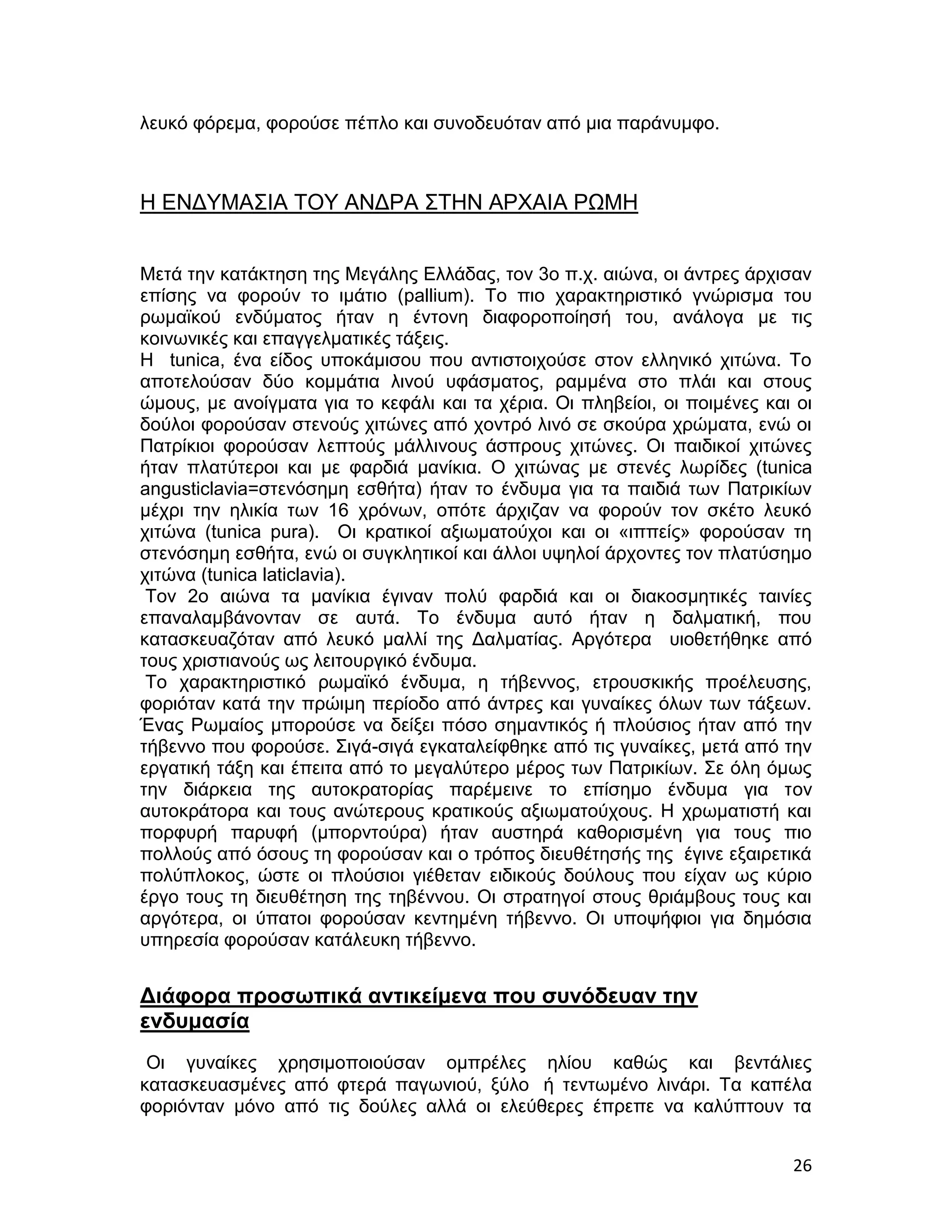 λευκό φόρεμα, φορούσε πέπλο και συνοδευόταν από μια παράνυμφο.



Η ΕΝΔΥΜΑΣΙΑ ΤΟΥ ΑΝΔΡΑ ΣΤΗΝ ΑΡΧΑΙΑ ΡΩΜΗ


Μετά την κατάκτηση της Μεγάλης Ελλάδας, τον 3ο π.χ. αιώνα, οι άντρες άρχισαν
επίσης να φορούν το ιμάτιο (pallium). Το πιο χαρακτηριστικό γνώρισμα του
ρωμαϊκού ενδύματος ήταν η έντονη διαφοροποίησή του, ανάλογα με τις
κοινωνικές και επαγγελματικές τάξεις.
Η tunica, ένα είδος υποκάμισου που αντιστοιχούσε στον ελληνικό χιτώνα. Το
αποτελούσαν δύο κομμάτια λινού υφάσματος, ραμμένα στο πλάι και στους
ώμους, με ανοίγματα για το κεφάλι και τα χέρια. Οι πληβείοι, οι ποιμένες και οι
δούλοι φορούσαν στενούς χιτώνες από χοντρό λινό σε σκούρα χρώματα, ενώ οι
Πατρίκιοι φορούσαν λεπτούς μάλλινους άσπρους χιτώνες. Οι παιδικοί χιτώνες
ήταν πλατύτεροι και με φαρδιά μανίκια. Ο χιτώνας με στενές λωρίδες (tunica
angusticlavia=στενόσημη εσθήτα) ήταν το ένδυμα για τα παιδιά των Πατρικίων
μέχρι την ηλικία των 16 χρόνων, οπότε άρχιζαν να φορούν τον σκέτο λευκό
χιτώνα (tunica pura). Οι κρατικοί αξιωματούχοι και οι «ιππείς» φορούσαν τη
στενόσημη εσθήτα, ενώ οι συγκλητικοί και άλλοι υψηλοί άρχοντες τον πλατύσημο
χιτώνα (tunica laticlavia).
 Τον 2ο αιώνα τα μανίκια έγιναν πολύ φαρδιά και οι διακοσμητικές ταινίες
επαναλαμβάνονταν σε αυτά. Το ένδυμα αυτό ήταν η δαλματική, που
κατασκευαζόταν από λευκό μαλλί της Δαλματίας. Αργότερα υιοθετήθηκε από
τους χριστιανούς ως λειτουργικό ένδυμα.
 Το χαρακτηριστικό ρωμαϊκό ένδυμα, η τήβεννος, ετρουσκικής προέλευσης,
φοριόταν κατά την πρώιμη περίοδο από άντρες και γυναίκες όλων των τάξεων.
Ένας Ρωμαίος μπορούσε να δείξει πόσο σημαντικός ή πλούσιος ήταν από την
τήβεννο που φορούσε. Σιγά-σιγά εγκαταλείφθηκε από τις γυναίκες, μετά από την
εργατική τάξη και έπειτα από το μεγαλύτερο μέρος των Πατρικίων. Σε όλη όμως
την διάρκεια της αυτοκρατορίας παρέμεινε το επίσημο ένδυμα για τον
αυτοκράτορα και τους ανώτερους κρατικούς αξιωματούχους. Η χρωματιστή και
πορφυρή παρυφή (μπορντούρα) ήταν αυστηρά καθορισμένη για τους πιο
πολλούς από όσους τη φορούσαν και ο τρόπος διευθέτησής της έγινε εξαιρετικά
πολύπλοκος, ώστε οι πλούσιοι γιέθεταν ειδικούς δούλους που είχαν ως κύριο
έργο τους τη διευθέτηση της τηβέννου. Οι στρατηγοί στους θριάμβους τους και
αργότερα, οι ύπατοι φορούσαν κεντημένη τήβεννο. Οι υποψήφιοι για δημόσια
υπηρεσία φορούσαν κατάλευκη τήβεννο.


Διάφορα προσωπικά αντικείμενα που συνόδευαν την
ενδυμασία
 Οι γυναίκες χρησιμοποιούσαν ομπρέλες ηλίου καθώς και βεντάλιες
κατασκευασμένες από φτερά παγωνιού, ξύλο ή τεντωμένο λινάρι. Τα καπέλα
φοριόνταν μόνο από τις δούλες αλλά οι ελεύθερες έπρεπε να καλύπτουν τα


                                                                            26
 