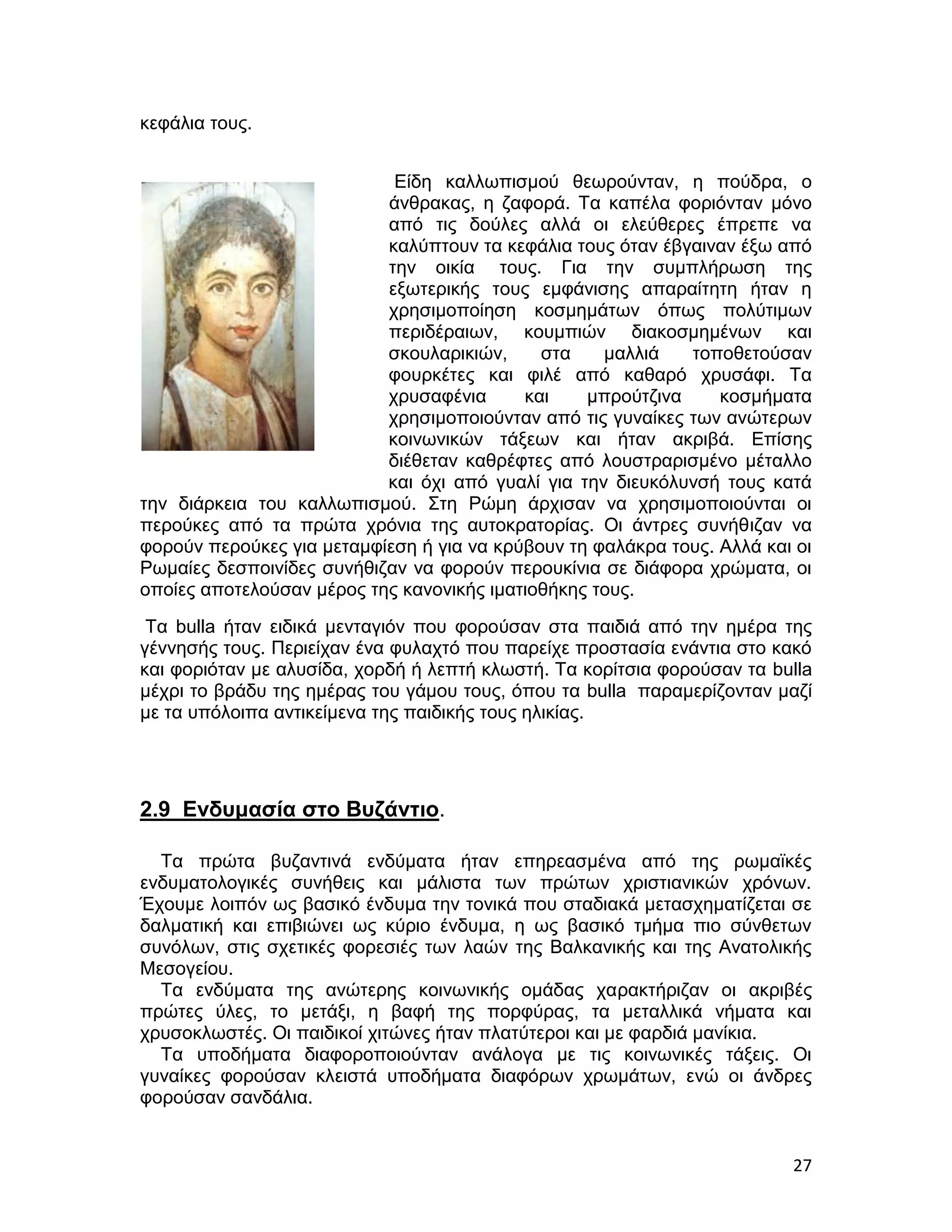 κεφάλια τους.


                            Είδη καλλωπισμού θεωρούνταν, η πούδρα, ο
                           άνθρακας, η ζαφορά. Τα καπέλα φοριόνταν μόνο
                           από τις δούλες αλλά οι ελεύθερες έπρεπε να
                           καλύπτουν τα κεφάλια τους όταν έβγαιναν έξω από
                           την οικία τους. Για την συμπλήρωση της
                           εξωτερικής τους εμφάνισης απαραίτητη ήταν η
                           χρησιμοποίηση κοσμημάτων όπως πολύτιμων
                           περιδέραιων, κουμπιών διακοσμημένων και
                           σκουλαρικιών,     στα    μαλλιά   τοποθετούσαν
                           φουρκέτες και φιλέ από καθαρό χρυσάφι. Τα
                           χρυσαφένια      και    μπρούτζινα     κοσμήματα
                           χρησιμοποιούνταν από τις γυναίκες των ανώτερων
                           κοινωνικών τάξεων και ήταν ακριβά. Επίσης
                           διέθεταν καθρέφτες από λουστραρισμένο μέταλλο
                           και όχι από γυαλί για την διευκόλυνσή τους κατά
την διάρκεια του καλλωπισμού. Στη Ρώμη άρχισαν να χρησιμοποιούνται οι
περούκες από τα πρώτα χρόνια της αυτοκρατορίας. Οι άντρες συνήθιζαν να
φορούν περούκες για μεταμφίεση ή για να κρύβουν τη φαλάκρα τους. Αλλά και οι
Ρωμαίες δεσποινίδες συνήθιζαν να φορούν περουκίνια σε διάφορα χρώματα, οι
οποίες αποτελούσαν μέρος της κανονικής ιματιοθήκης τους.
 Τα bulla ήταν ειδικά μενταγιόν που φορούσαν στα παιδιά από την ημέρα της
γέννησής τους. Περιείχαν ένα φυλαχτό που παρείχε προστασία ενάντια στο κακό
και φοριόταν με αλυσίδα, χορδή ή λεπτή κλωστή. Τα κορίτσια φορούσαν τα bulla
μέχρι το βράδυ της ημέρας του γάμου τους, όπου τα bulla παραμερίζονταν μαζί
με τα υπόλοιπα αντικείμενα της παιδικής τους ηλικίας.




2.9 Ενδυμασία στο Βυζάντιο.

  Τα πρώτα βυζαντινά ενδύματα ήταν επηρεασμένα από της ρωμαϊκές
ενδυματολογικές συνήθεις και μάλιστα των πρώτων χριστιανικών χρόνων.
Έχουμε λοιπόν ως βασικό ένδυμα την τονικά που σταδιακά μετασχηματίζεται σε
δαλματική και επιβιώνει ως κύριο ένδυμα, η ως βασικό τμήμα πιο σύνθετων
συνόλων, στις σχετικές φορεσιές των λαών της Βαλκανικής και της Ανατολικής
Μεσογείου.
  Τα ενδύματα της ανώτερης κοινωνικής ομάδας χαρακτήριζαν οι ακριβές
πρώτες ύλες, το μετάξι, η βαφή της πορφύρας, τα μεταλλικά νήματα και
χρυσοκλωστές. Οι παιδικοί χιτώνες ήταν πλατύτεροι και με φαρδιά μανίκια.
  Τα υποδήματα διαφοροποιούνταν ανάλογα με τις κοινωνικές τάξεις. Οι
γυναίκες φορούσαν κλειστά υποδήματα διαφόρων χρωμάτων, ενώ οι άνδρες
φορούσαν σανδάλια.


                                                                         27
 