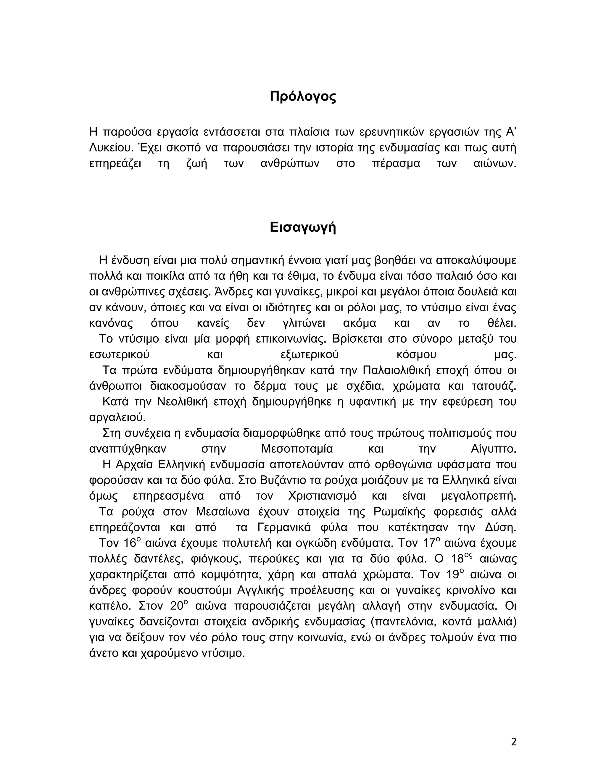 Πρόλογος

Η παρούσα εργασία εντάσσεται στα πλαίσια των ερευνητικών εργασιών της Α’
Λυκείου. Έχει σκοπό να παρουσιάσει την ιστορία της ενδυμασίας και πως αυτή
επηρεάζει τη ζωή των ανθρώπων στο πέρασμα των αιώνων.




                                   Εισαγωγή

  Η ένδυση είναι μια πολύ σημαντική έννοια γιατί μας βοηθάει να αποκαλύψουμε
πολλά και ποικίλα από τα ήθη και τα έθιμα, το ένδυμα είναι τόσο παλαιό όσο και
οι ανθρώπινες σχέσεις. Άνδρες και γυναίκες, μικροί και μεγάλοι όποια δουλειά και
αν κάνουν, όποιες και να είναι οι ιδιότητες και οι ρόλοι μας, το ντύσιμο είναι ένας
κανόνας     όπου    κανείς   δεν γλιτώνει         ακόμα    και    αν   το     θέλει.
  Το ντύσιμο είναι μία μορφή επικοινωνίας. Βρίσκεται στο σύνορο μεταξύ του
εσωτερικού            και            εξωτερικού             κόσμου             μας.
   Τα πρώτα ενδύματα δημιουργήθηκαν κατά την Παλαιολιθική εποχή όπου οι
άνθρωποι διακοσμούσαν το δέρμα τους με σχέδια, χρώματα και τατουάζ.
   Κατά την Νεολιθική εποχή δημιουργήθηκε η υφαντική με την εφεύρεση του
αργαλειού.
   Στη συνέχεια η ενδυμασία διαμορφώθηκε από τους πρώτους πολιτισμούς που
αναπτύχθηκαν         στην        Μεσοποταμία          και       την       Αίγυπτο.
   Η Αρχαία Ελληνική ενδυμασία αποτελούνταν από ορθογώνια υφάσματα που
φορούσαν και τα δύο φύλα. Στο Βυζάντιο τα ρούχα μοιάζουν με τα Ελληνικά είναι
όμως επηρεασμένα από τον Χριστιανισμό και είναι μεγαλοπρεπή.
  Τα ρούχα στον Μεσαίωνα έχουν στοιχεία της Ρωμαϊκής φορεσιάς αλλά
επηρεάζονται και από       τα Γερμανικά φύλα που κατέκτησαν την Δύση.
  Τον 16 αιώνα έχουμε πολυτελή και ογκώδη ενδύματα. Τον 17ο αιώνα έχουμε
         ο

πολλές δαντέλες, φιόγκους, περούκες και για τα δύο φύλα. Ο 18 ος αιώνας
χαρακτηρίζεται από κομψότητα, χάρη και απαλά χρώματα. Τον 19 ο αιώνα οι
άνδρες φορούν κουστούμι Αγγλικής προέλευσης και οι γυναίκες κρινολίνο και
καπέλο. Στον 20ο αιώνα παρουσιάζεται μεγάλη αλλαγή στην ενδυμασία. Οι
γυναίκες δανείζονται στοιχεία ανδρικής ενδυμασίας (παντελόνια, κοντά μαλλιά)
για να δείξουν τον νέο ρόλο τους στην κοινωνία, ενώ οι άνδρες τολμούν ένα πιο
άνετο και χαρούμενο ντύσιμο.




                                                                                  2
 