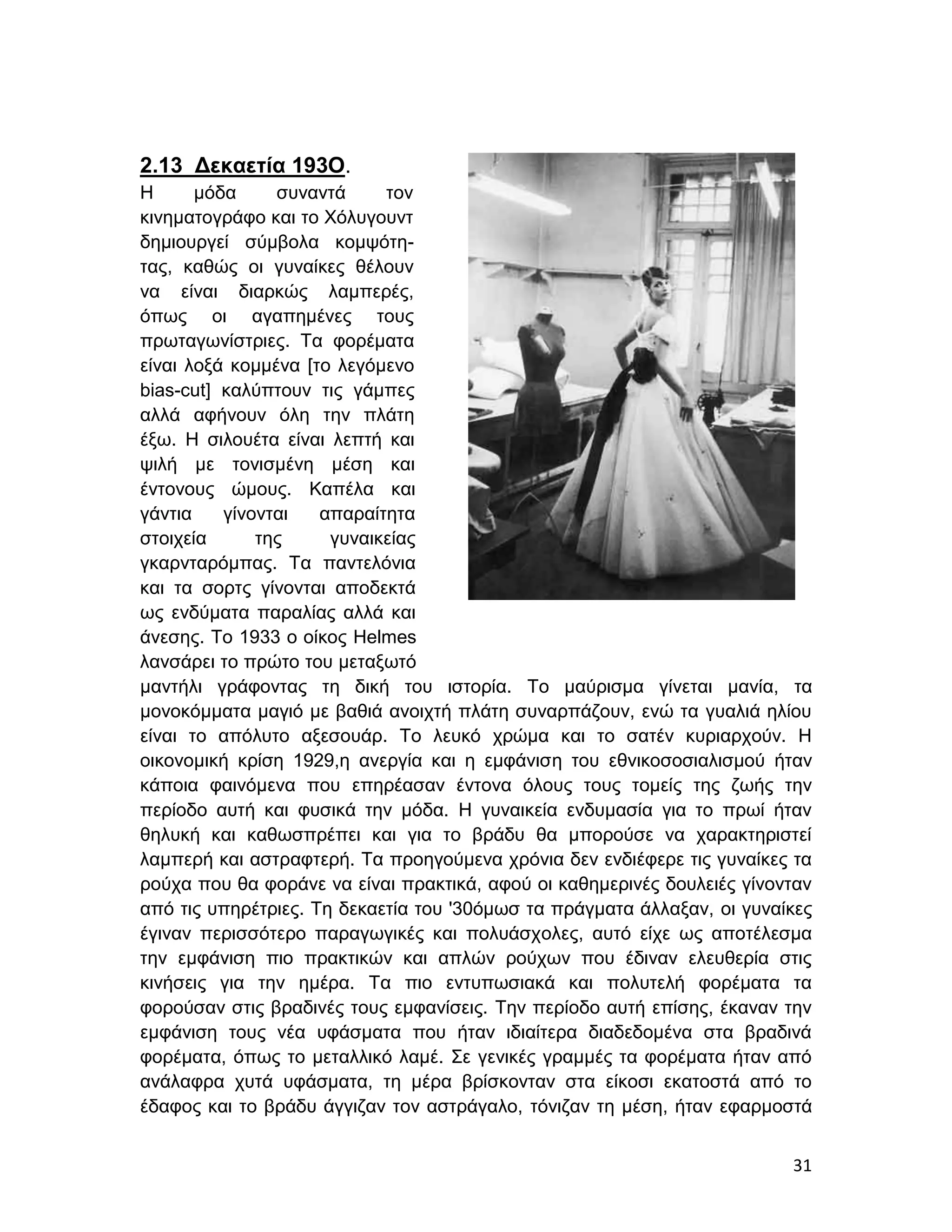 2.13 Δεκαετία 193Ο.
H      μόδα     συναντά     τον
κινηματογράφο και το Χόλυγουντ
δημιουργεί σύμβολα κομψότη-
τας, καθώς οι γυναίκες θέλουν
να είναι διαρκώς λαμπερές,
όπως οι αγαπημένες τους
πρωταγωνίστριες. Τα φορέματα
είναι λοξά κομμένα [το λεγόμενο
bias-cut] καλύπτουν τις γάμπες
αλλά αφήνουν όλη την πλάτη
έξω. Η σιλουέτα είναι λεπτή και
ψιλή με τονισμένη μέση και
έντονους ώμους. Καπέλα και
γάντια    γίνονται   απαραίτητα
στοιχεία      της     γυναικείας
γκαρνταρόμπας. Τα παντελόνια
και τα σορτς γίνονται αποδεκτά
ως ενδύματα παραλίας αλλά και
άνεσης. Το 1933 ο οίκος Helmes
λανσάρει το πρώτο του μεταξωτό
μαντήλι γράφοντας τη δική του ιστορία. Το μαύρισμα γίνεται μανία, τα
μονοκόμματα μαγιό με βαθιά ανοιχτή πλάτη συναρπάζουν, ενώ τα γυαλιά ηλίου
είναι το απόλυτο αξεσουάρ. Το λευκό χρώμα και το σατέν κυριαρχούν. Η
οικονομική κρίση 1929,η ανεργία και η εμφάνιση του εθνικοσοσιαλισμού ήταν
κάποια φαινόμενα που επηρέασαν έντονα όλους τους τομείς της ζωής την
περίοδο αυτή και φυσικά την μόδα. Η γυναικεία ενδυμασία για το πρωί ήταν
θηλυκή και καθωσπρέπει και για το βράδυ θα μπορούσε να χαρακτηριστεί
λαμπερή και αστραφτερή. Τα προηγούμενα χρόνια δεν ενδιέφερε τις γυναίκες τα
ρούχα που θα φοράνε να είναι πρακτικά, αφού οι καθημερινές δουλειές γίνονταν
από τις υπηρέτριες. Τη δεκαετία του '30όμωσ τα πράγματα άλλαξαν, οι γυναίκες
έγιναν περισσότερο παραγωγικές και πολυάσχολες, αυτό είχε ως αποτέλεσμα
την εμφάνιση πιο πρακτικών και απλών ρούχων που έδιναν ελευθερία στις
κινήσεις για την ημέρα. Τα πιο εντυπωσιακά και πολυτελή φορέματα τα
φορούσαν στις βραδινές τους εμφανίσεις. Την περίοδο αυτή επίσης, έκαναν την
εμφάνιση τους νέα υφάσματα που ήταν ιδιαίτερα διαδεδομένα στα βραδινά
φορέματα, όπως το μεταλλικό λαμέ. Σε γενικές γραμμές τα φορέματα ήταν από
ανάλαφρα χυτά υφάσματα, τη μέρα βρίσκονταν στα είκοσι εκατοστά από το
έδαφος και το βράδυ άγγιζαν τον αστράγαλο, τόνιζαν τη μέση, ήταν εφαρμοστά


                                                                         31
 