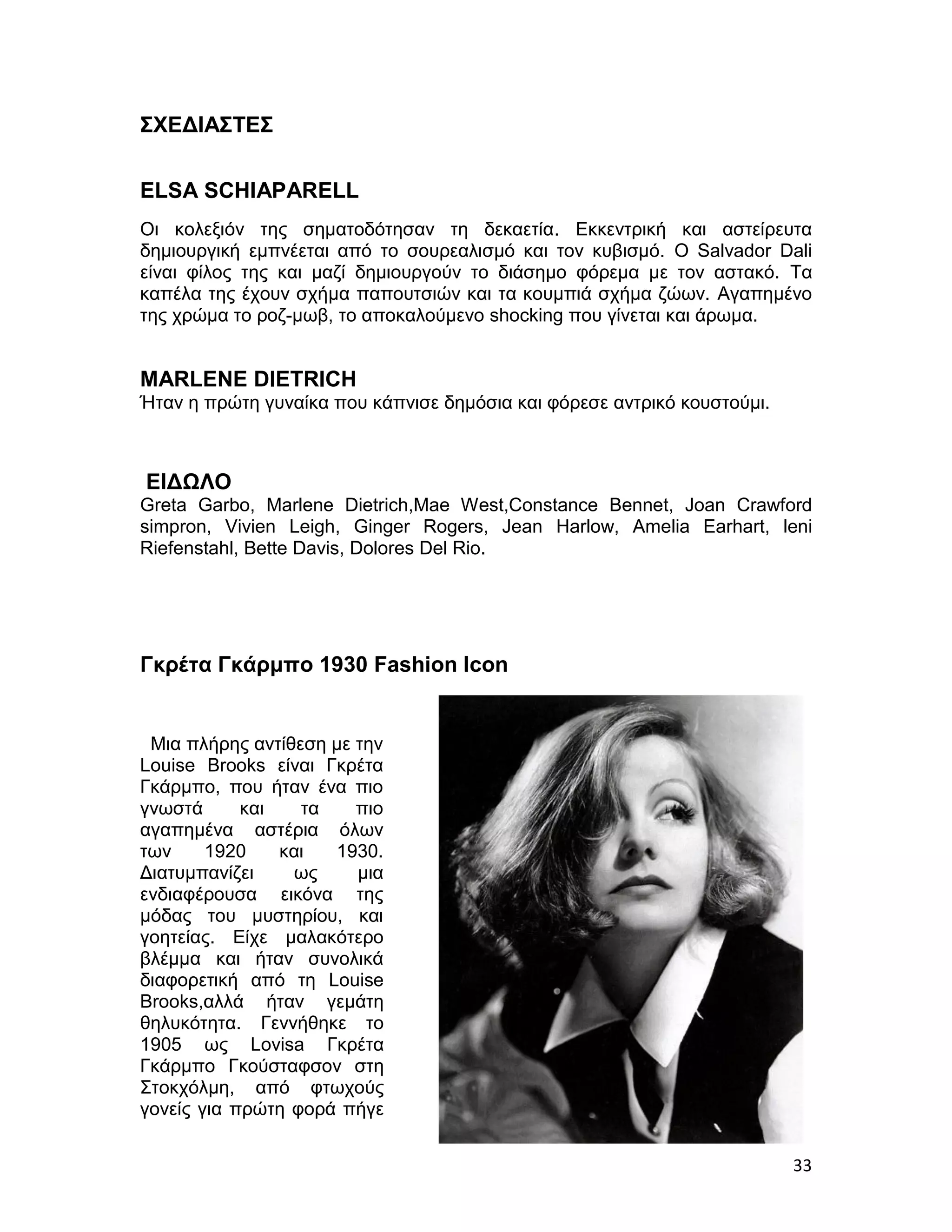 ΣΧΕΔΙΑΣΤΕΣ


ELSA SCHIAPARELL
Οι κολεξιόν της σηματοδότησαν τη δεκαετία. Εκκεντρική και αστείρευτα
δημιουργική εμπνέεται από το σουρεαλισμό και τον κυβισμό. Ο Salvador Dali
είναι φίλος της και μαζί δημιουργούν το διάσημο φόρεμα με τον αστακό. Τα
καπέλα της έχουν σχήμα παπουτσιών και τα κουμπιά σχήμα ζώων. Αγαπημένο
της χρώμα το ροζ-μωβ, το αποκαλούμενο shocking που γίνεται και άρωμα.


MARLENE DIETRICH
Ήταν η πρώτη γυναίκα που κάπνισε δημόσια και φόρεσε αντρικό κουστούμι.



ΕΙΔΩΛΟ
Greta Garbo, Marlene Dietrich,Mae West,Constance Bennet, Joan Crawford
simpron, Vivien Leigh, Ginger Rogers, Jean Harlow, Amelia Earhart, leni
Riefenstahl, Bette Davis, Dolores Del Rio.




Γκρέτα Γκάρμπο 1930 Fashion Icon


 Mια πλήρης αντίθεση με την
Louise Brooks είναι Γκρέτα
Γκάρμπο, που ήταν ένα πιο
γνωστά      και   τα    πιο
αγαπημένα αστέρια όλων
των     1920    και  1930.
Διατυμπανίζει    ως     μια
ενδιαφέρουσα εικόνα της
μόδας του μυστηρίου, και
γοητείας. Είχε μαλακότερο
βλέμμα και ήταν συνολικά
διαφορετική από τη Louise
Brooks,αλλά ήταν γεμάτη
θηλυκότητα. Γεννήθηκε το
1905 ως Lovisa Γκρέτα
Γκάρμπο Γκούσταφσον στη
Στοκχόλμη, από φτωχούς
γονείς για πρώτη φορά πήγε


                                                                         33
 