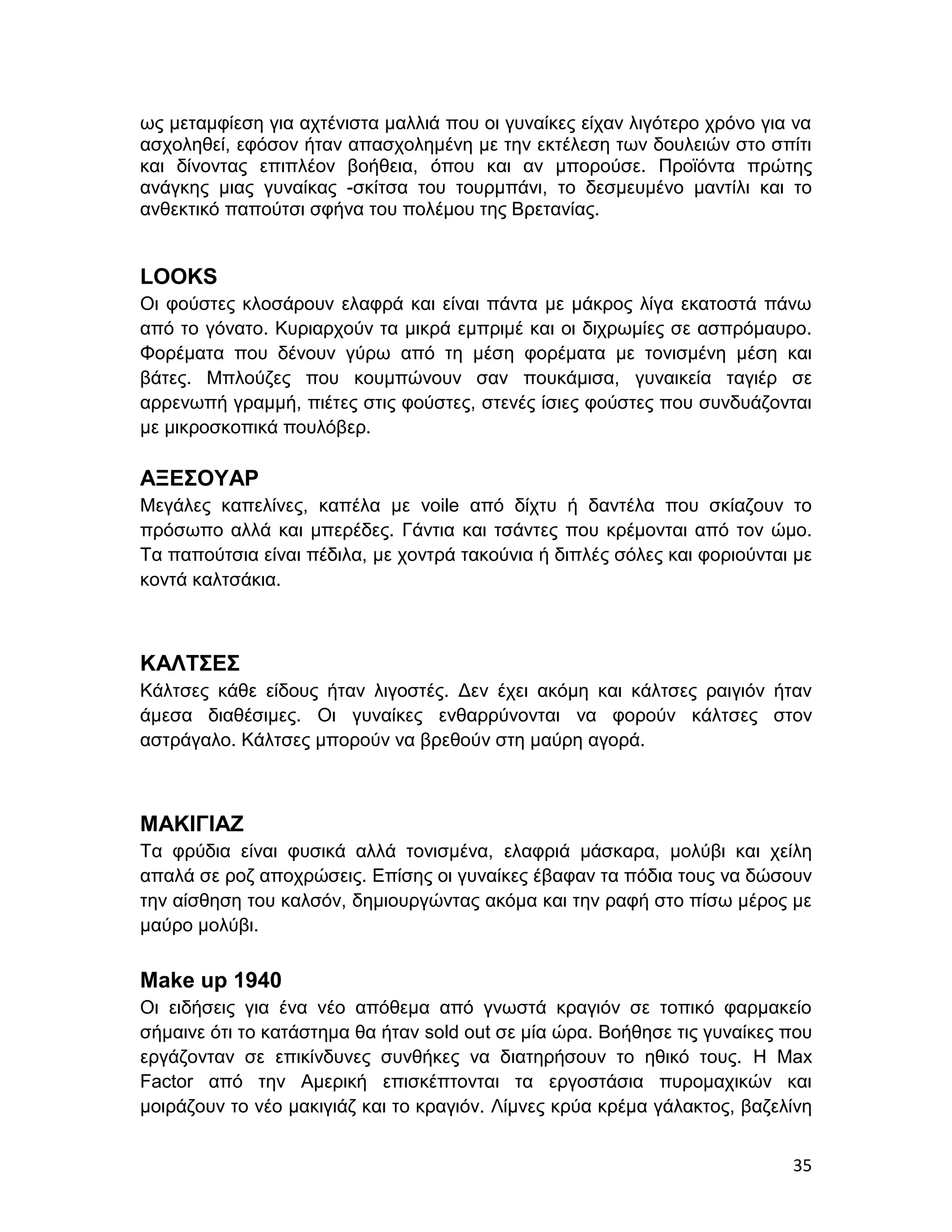 ως μεταμφίεση για αχτένιστα μαλλιά που οι γυναίκες είχαν λιγότερο χρόνο για να
ασχοληθεί, εφόσον ήταν απασχολημένη με την εκτέλεση των δουλειών στο σπίτι
και δίνοντας επιπλέον βοήθεια, όπου και αν μπορούσε. Προϊόντα πρώτης
ανάγκης μιας γυναίκας -σκίτσα του τουρμπάνι, το δεσμευμένο μαντίλι και το
ανθεκτικό παπούτσι σφήνα του πολέμου της Βρετανίας.


LOOKS
Οι φούστες κλοσάρουν ελαφρά και είναι πάντα με μάκρος λίγα εκατοστά πάνω
από το γόνατο. Κυριαρχούν τα μικρά εμπριμέ και οι διχρωμίες σε ασπρόμαυρο.
Φορέματα που δένουν γύρω από τη μέση φορέματα με τονισμένη μέση και
βάτες. Μπλούζες που κουμπώνουν σαν πουκάμισα, γυναικεία ταγιέρ σε
αρρενωπή γραμμή, πιέτες στις φούστες, στενές ίσιες φούστες που συνδυάζονται
με μικροσκοπικά πουλόβερ.

ΑΞΕΣΟΥΑΡ
Μεγάλες καπελίνες, καπέλα με voile από δίχτυ ή δαντέλα που σκίαζουν το
πρόσωπο αλλά και μπερέδες. Γάντια και τσάντες που κρέμονται από τον ώμο.
Τα παπούτσια είναι πέδιλα, με χοντρά τακούνια ή διπλές σόλες και φοριούνται με
κοντά καλτσάκια.



ΚΑΛΤΣΕΣ
Κάλτσες κάθε είδους ήταν λιγοστές. Δεν έχει ακόμη και κάλτσες ραιγιόν ήταν
άμεσα διαθέσιμες. Οι γυναίκες ενθαρρύνονται να φορούν κάλτσες στον
αστράγαλο. Κάλτσες μπορούν να βρεθούν στη μαύρη αγορά.



ΜΑΚΙΓΙΑΖ
Τα φρύδια είναι φυσικά αλλά τονισμένα, ελαφριά μάσκαρα, μολύβι και χείλη
απαλά σε ροζ αποχρώσεις. Επίσης οι γυναίκες έβαφαν τα πόδια τους να δώσουν
την αίσθηση του καλσόν, δημιουργώντας ακόμα και την ραφή στο πίσω μέρος με
μαύρο μολύβι.


Μake up 1940
Οι ειδήσεις για ένα νέο απόθεμα από γνωστά κραγιόν σε τοπικό φαρμακείο
σήμαινε ότι το κατάστημα θα ήταν sold out σε μία ώρα. Βοήθησε τις γυναίκες που
εργάζονταν σε επικίνδυνες συνθήκες να διατηρήσουν το ηθικό τους. Η Max
Factor από την Αμερική επισκέπτονται τα εργοστάσια πυρομαχικών και
μοιράζουν το νέο μακιγιάζ και το κραγιόν. Λίμνες κρύα κρέμα γάλακτος, βαζελίνη


                                                                           35
 
