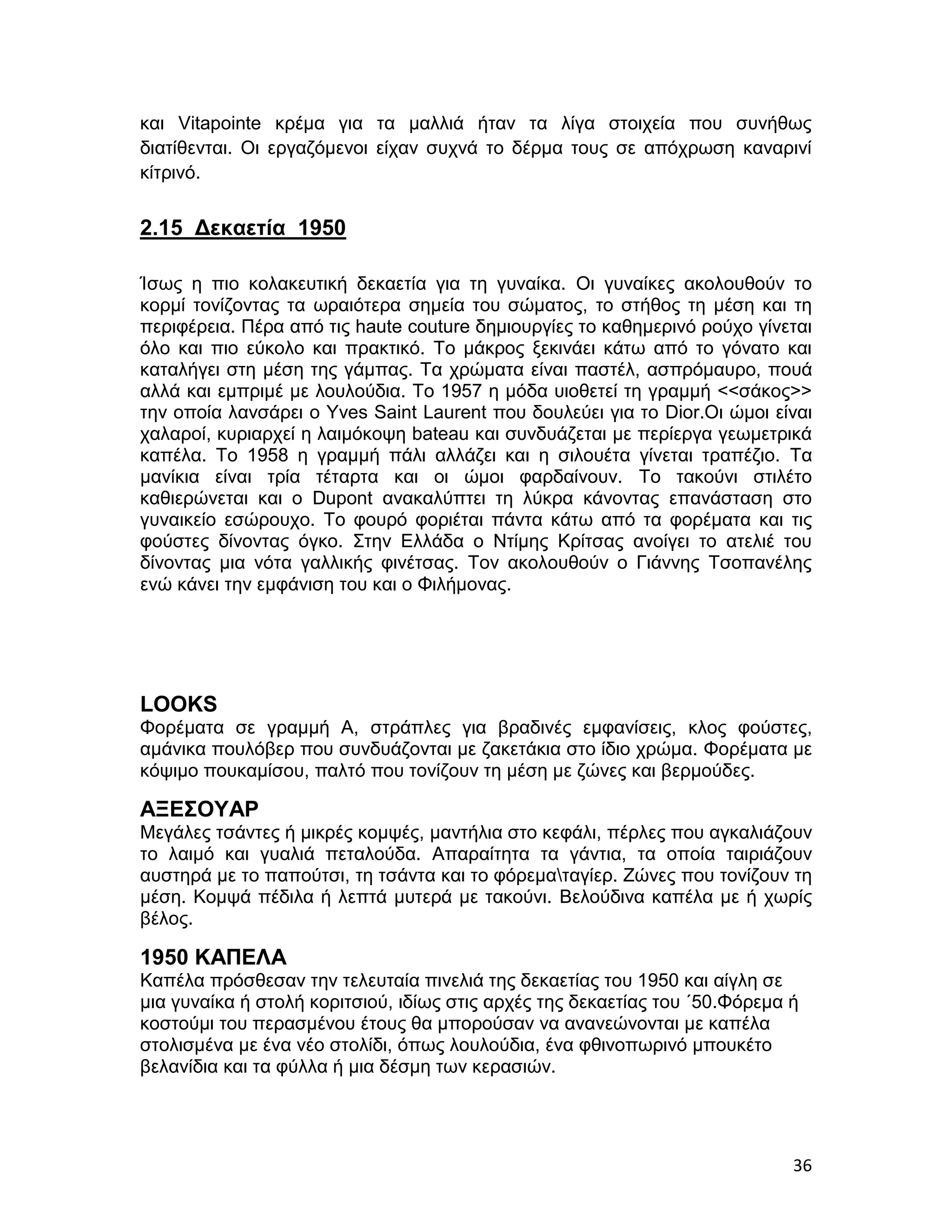 και Vitapointe κρέμα για τα μαλλιά ήταν τα λίγα στοιχεία που συνήθως
διατίθενται. Οι εργαζόμενοι είχαν συχνά το δέρμα τους σε απόχρωση καναρινί
κίτρινό.


2.15 Δεκαετία 1950

Ίσως η πιο κολακευτική δεκαετία για τη γυναίκα. Οι γυναίκες ακολουθούν το
κορμί τονίζοντας τα ωραιότερα σημεία του σώματος, το στήθος τη μέση και τη
περιφέρεια. Πέρα από τις haute couture δημιουργίες το καθημερινό ρούχο γίνεται
όλο και πιο εύκολο και πρακτικό. Το μάκρος ξεκινάει κάτω από το γόνατο και
καταλήγει στη μέση της γάμπας. Τα χρώματα είναι παστέλ, ασπρόμαυρο, πουά
αλλά και εμπριμέ με λουλούδια. Το 1957 η μόδα υιοθετεί τη γραμμή <<σάκος>>
την οποία λανσάρει ο Yves Saint Laurent που δουλεύει για το Dior.Oι ώμοι είναι
χαλαροί, κυριαρχεί η λαιμόκοψη bateau και συνδυάζεται με περίεργα γεωμετρικά
καπέλα. Το 1958 η γραμμή πάλι αλλάζει και η σιλουέτα γίνεται τραπέζιο. Τα
μανίκια είναι τρία τέταρτα και οι ώμοι φαρδαίνουν. Το τακούνι στιλέτο
καθιερώνεται και ο Dupont ανακαλύπτει τη λύκρα κάνοντας επανάσταση στο
γυναικείο εσώρουχο. Το φουρό φοριέται πάντα κάτω από τα φορέματα και τις
φούστες δίνοντας όγκο. Στην Ελλάδα ο Ντίμης Κρίτσας ανοίγει το ατελιέ του
δίνοντας μια νότα γαλλικής φινέτσας. Τον ακολουθούν ο Γιάννης Τσοπανέλης
ενώ κάνει την εμφάνιση του και ο Φιλήμονας.




LOOKS
Φορέματα σε γραμμή Α, στράπλες για βραδινές εμφανίσεις, κλος φούστες,
αμάνικα πουλόβερ που συνδυάζονται με ζακετάκια στο ίδιο χρώμα. Φορέματα με
κόψιμο πουκαμίσου, παλτό που τονίζουν τη μέση με ζώνες και βερμούδες.

ΑΞΕΣΟΥΑΡ
Μεγάλες τσάντες ή μικρές κομψές, μαντήλια στο κεφάλι, πέρλες που αγκαλιάζουν
το λαιμό και γυαλιά πεταλούδα. Απαραίτητα τα γάντια, τα οποία ταιριάζουν
αυστηρά με το παπούτσι, τη τσάντα και το φόρεματαγίερ. Ζώνες που τονίζουν τη
μέση. Κομψά πέδιλα ή λεπτά μυτερά με τακούνι. Βελούδινα καπέλα με ή χωρίς
βέλος.

1950 ΚΑΠΕΛΑ
Καπέλα πρόσθεσαν την τελευταία πινελιά της δεκαετίας του 1950 και αίγλη σε
μια γυναίκα ή στολή κοριτσιού, ιδίως στις αρχές της δεκαετίας του ΄50.Φόρεμα ή
κοστούμι του περασμένου έτους θα μπορούσαν να ανανεώνονται με καπέλα
στολισμένα με ένα νέο στολίδι, όπως λουλούδια, ένα φθινοπωρινό μπουκέτο
βελανίδια και τα φύλλα ή μια δέσμη των κερασιών.




                                                                             36
 