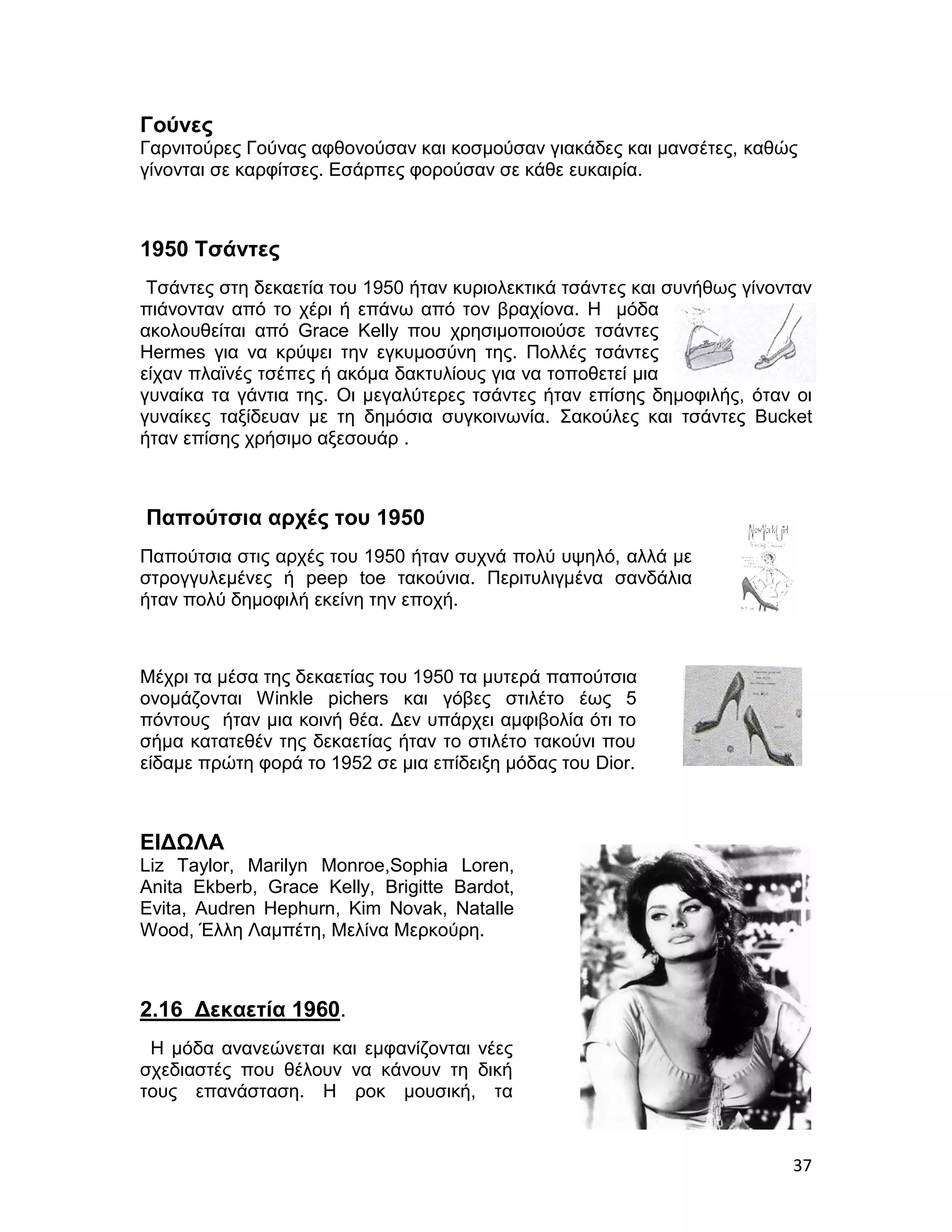Γούνες
Γαρνιτούρες Γούνας αφθονούσαν και κοσμούσαν γιακάδες και μανσέτες, καθώς
γίνονται σε καρφίτσες. Εσάρπες φορούσαν σε κάθε ευκαιρία.



1950 Τσάντες
 Τσάντες στη δεκαετία του 1950 ήταν κυριολεκτικά τσάντες και συνήθως γίνονταν
πιάνονταν από το χέρι ή επάνω από τον βραχίονα. Η μόδα
ακολουθείται από Grace Kelly που χρησιμοποιούσε τσάντες
Hermes για να κρύψει την εγκυμοσύνη της. Πολλές τσάντες
είχαν πλαϊνές τσέπες ή ακόμα δακτυλίους για να τοποθετεί μια
γυναίκα τα γάντια της. Oι μεγαλύτερες τσάντες ήταν επίσης δημοφιλής, όταν οι
γυναίκες ταξίδευαν με τη δημόσια συγκοινωνία. Σακούλες και τσάντες Bucket
ήταν επίσης χρήσιμο αξεσουάρ .



Παπούτσια αρχές του 1950
Παπούτσια στις αρχές του 1950 ήταν συχνά πολύ υψηλό, αλλά με
στρογγυλεμένες ή peep toe τακούνια. Περιτυλιγμένα σανδάλια
ήταν πολύ δημοφιλή εκείνη την εποχή.



Μέχρι τα μέσα της δεκαετίας του 1950 τα μυτερά παπούτσια
ονομάζονται Winkle pichers και γόβες στιλέτο έως 5
πόντους ήταν μια κοινή θέα. Δεν υπάρχει αμφιβολία ότι το
σήμα κατατεθέν της δεκαετίας ήταν το στιλέτο τακούνι που
είδαμε πρώτη φορά το 1952 σε μια επίδειξη μόδας του Dior.



ΕΙΔΩΛΑ
Liz Taylor, Marilyn Monroe,Sophia Loren,
Anita Ekberb, Grace Kelly, Brigitte Bardot,
Evita, Audren Hephurn, Kim Novak, Natalle
Wood, Έλλη Λαμπέτη, Μελίνα Μερκούρη.



2.16 Δεκαετία 1960.
 Η μόδα ανανεώνεται και εμφανίζονται νέες
σχεδιαστές που θέλουν να κάνουν τη δική
τους επανάσταση. Η ροκ μουσική, τα


                                                                          37
 