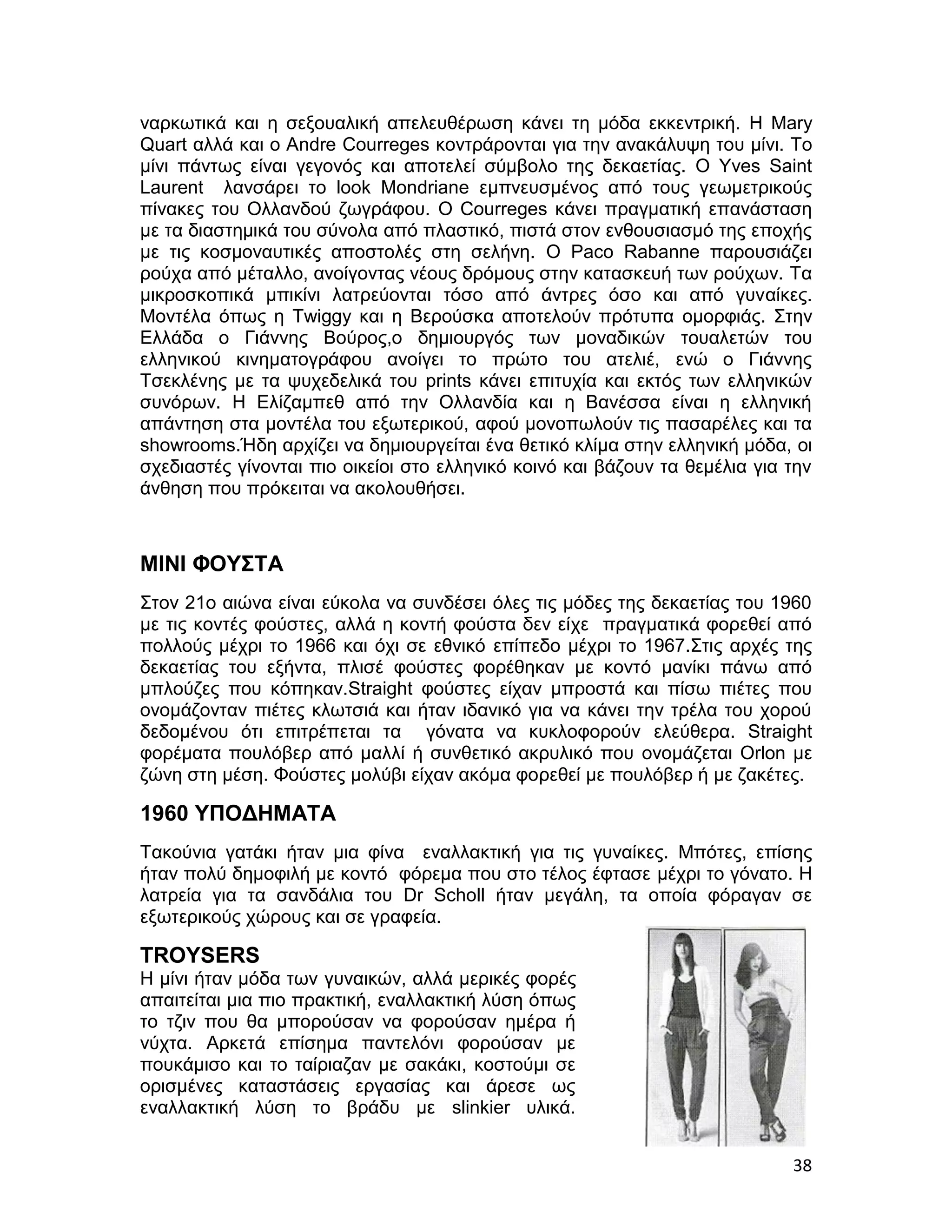 ναρκωτικά και η σεξουαλική απελευθέρωση κάνει τη μόδα εκκεντρική. Η Mary
Quart αλλά και ο Αndre Courreges κοντράρονται για την ανακάλυψη του μίνι. Το
μίνι πάντως είναι γεγονός και αποτελεί σύμβολο της δεκαετίας. Ο Yves Saint
Laurent λανσάρει το look Μondriane εμπνευσμένος από τους γεωμετρικούς
πίνακες του Ολλανδού ζωγράφου. Ο Courreges κάνει πραγματική επανάσταση
με τα διαστημικά του σύνολα από πλαστικό, πιστά στον ενθουσιασμό της εποχής
με τις κοσμοναυτικές αποστολές στη σελήνη. Ο Paco Rabanne παρουσιάζει
ρούχα από μέταλλο, ανοίγοντας νέους δρόμους στην κατασκευή των ρούχων. Τα
μικροσκοπικά μπικίνι λατρεύονται τόσο από άντρες όσο και από γυναίκες.
Μοντέλα όπως η Twiggy και η Βερούσκα αποτελούν πρότυπα ομορφιάς. Στην
Ελλάδα ο Γιάννης Βούρος,ο δημιουργός των μοναδικών τουαλετών του
ελληνικού κινηματογράφου ανοίγει το πρώτο του ατελιέ, ενώ ο Γιάννης
Τσεκλένης με τα ψυχεδελικά του prints κάνει επιτυχία και εκτός των ελληνικών
συνόρων. Η Ελίζαμπεθ από την Ολλανδία και η Βανέσσα είναι η ελληνική
απάντηση στα μοντέλα του εξωτερικού, αφού μονοπωλούν τις πασαρέλες και τα
showrooms.Ήδη αρχίζει να δημιουργείται ένα θετικό κλίμα στην ελληνική μόδα, οι
σχεδιαστές γίνονται πιο οικείοι στο ελληνικό κοινό και βάζουν τα θεμέλια για την
άνθηση που πρόκειται να ακολουθήσει.



ΜΙΝΙ ΦΟΥΣΤΑ
Στον 21ο αιώνα είναι εύκολα να συνδέσει όλες τις μόδες της δεκαετίας του 1960
με τις κοντές φούστες, αλλά η κοντή φούστα δεν είχε πραγματικά φορεθεί από
πολλούς μέχρι το 1966 και όχι σε εθνικό επίπεδο μέχρι το 1967.Στις αρχές της
δεκαετίας του εξήντα, πλισέ φούστες φορέθηκαν με κοντό μανίκι πάνω από
μπλούζες που κόπηκαν.Straight φούστες είχαν μπροστά και πίσω πιέτες που
ονομάζονταν πιέτες κλωτσιά και ήταν ιδανικό για να κάνει την τρέλα του χορού
δεδομένου ότι επιτρέπεται τα γόνατα να κυκλοφορούν ελεύθερα. Straight
φορέματα πουλόβερ από μαλλί ή συνθετικό ακρυλικό που ονομάζεται Orlon με
ζώνη στη μέση. Φούστες μολύβι είχαν ακόμα φορεθεί με πουλόβερ ή με ζακέτες.

1960 ΥΠΟΔΗΜΑΤΑ
Τακούνια γατάκι ήταν μια φίνα εναλλακτική για τις γυναίκες. Μπότες, επίσης
ήταν πολύ δημοφιλή με κοντό φόρεμα που στο τέλος έφτασε μέχρι το γόνατο. Η
λατρεία για τα σανδάλια του Dr Scholl ήταν μεγάλη, τα οποία φόραγαν σε
εξωτερικούς χώρους και σε γραφεία.

TROYSERS
Η μίνι ήταν μόδα των γυναικών, αλλά μερικές φορές
απαιτείται μια πιο πρακτική, εναλλακτική λύση όπως
το τζιν που θα μπορούσαν να φορούσαν ημέρα ή
νύχτα. Αρκετά επίσημα παντελόνι φορούσαν με
πουκάμισο και το ταίριαζαν με σακάκι, κοστούμι σε
ορισμένες καταστάσεις εργασίας και άρεσε ως
εναλλακτική λύση το βράδυ με slinkier υλικά.


                                                                             38
 