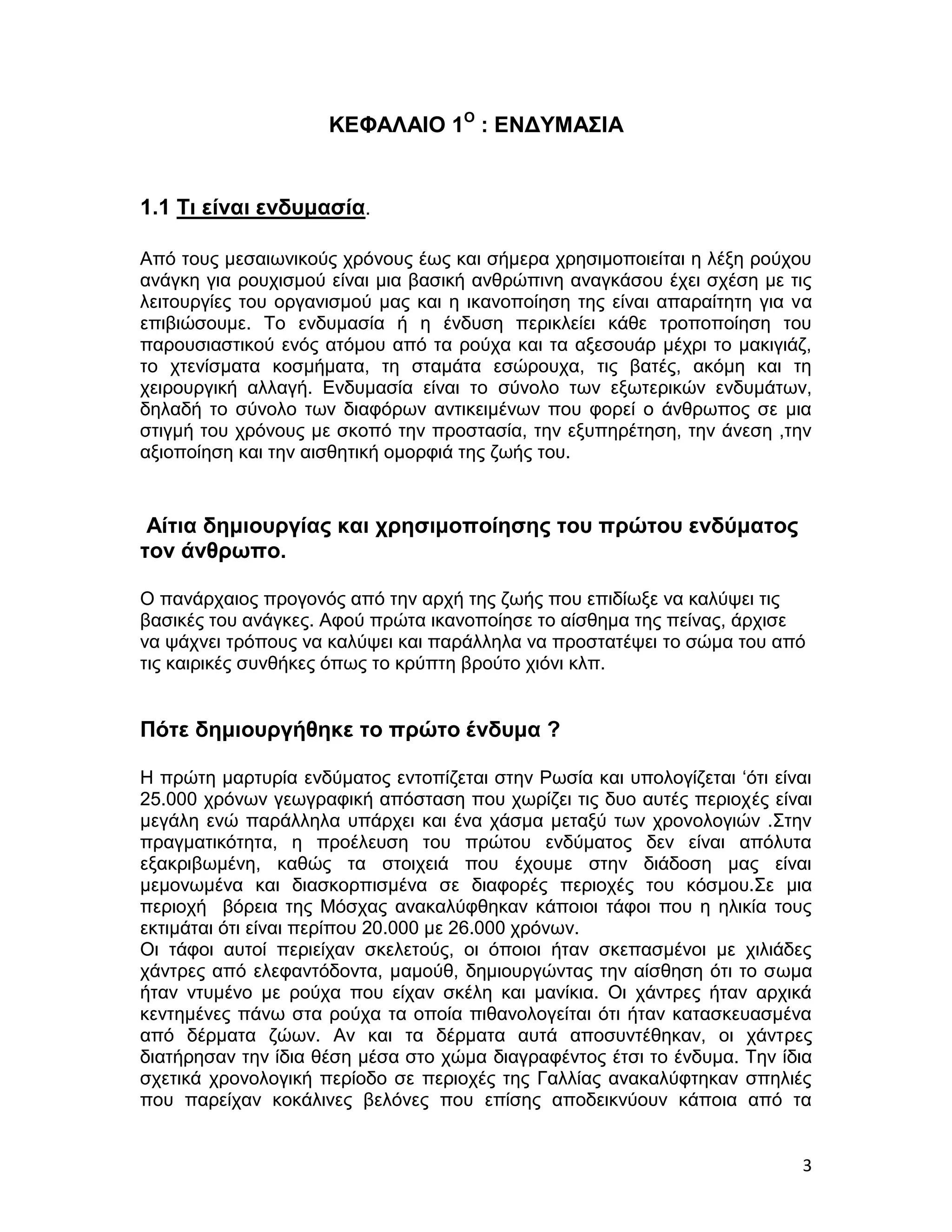 ΚΕΦΑΛΑΙΟ 1Ο : ΕΝΔΥΜΑΣΙΑ


1.1 Τι είναι ενδυμασία.

Από τους μεσαιωνικούς χρόνους έως και σήμερα χρησιμοποιείται η λέξη ρούχου
ανάγκη για ρουχισμού είναι μια βασική ανθρώπινη αναγκάσου έχει σχέση με τις
λειτουργίες του οργανισμού μας και η ικανοποίηση της είναι απαραίτητη για να
επιβιώσουμε. Το ενδυμασία ή η ένδυση περικλείει κάθε τροποποίηση του
παρουσιαστικού ενός ατόμου από τα ρούχα και τα αξεσουάρ μέχρι το μακιγιάζ,
το χτενίσματα κοσμήματα, τη σταμάτα εσώρουχα, τις βατές, ακόμη και τη
χειρουργική αλλαγή. Ενδυμασία είναι το σύνολο των εξωτερικών ενδυμάτων,
δηλαδή το σύνολο των διαφόρων αντικειμένων που φορεί ο άνθρωπος σε μια
στιγμή του χρόνους με σκοπό την προστασία, την εξυπηρέτηση, την άνεση ,την
αξιοποίηση και την αισθητική ομορφιά της ζωής του.



 Αίτια δημιουργίας και χρησιμοποίησης του πρώτου ενδύματος
τον άνθρωπο.

Ο πανάρχαιος προγονός από την αρχή της ζωής που επιδίωξε να καλύψει τις
βασικές του ανάγκες. Αφού πρώτα ικανοποίησε το αίσθημα της πείνας, άρχισε
να ψάχνει τρόπους να καλύψει και παράλληλα να προστατέψει το σώμα του από
τις καιρικές συνθήκες όπως το κρύπτη βρούτο χιόνι κλπ.


Πότε δημιουργήθηκε το πρώτο ένδυμα ?

H πρώτη μαρτυρία ενδύματος εντοπίζεται στην Ρωσία και υπολογίζεται ‘ότι είναι
25.000 χρόνων γεωγραφική απόσταση που χωρίζει τις δυο αυτές περιοχές είναι
μεγάλη ενώ παράλληλα υπάρχει και ένα χάσμα μεταξύ των χρονολογιών .Στην
πραγματικότητα, η προέλευση του πρώτου ενδύματος δεν είναι απόλυτα
εξακριβωμένη, καθώς τα στοιχειά που έχουμε στην διάδοση μας είναι
μεμονωμένα και διασκορπισμένα σε διαφορές περιοχές του κόσμου.Σε μια
περιοχή βόρεια της Μόσχας ανακαλύφθηκαν κάποιοι τάφοι που η ηλικία τους
εκτιμάται ότι είναι περίπου 20.000 με 26.000 χρόνων.
Οι τάφοι αυτοί περιείχαν σκελετούς, οι όποιοι ήταν σκεπασμένοι με χιλιάδες
χάντρες από ελεφαντόδοντα, μαμούθ, δημιουργώντας την αίσθηση ότι το σωμα
ήταν ντυμένο με ρούχα που είχαν σκέλη και μανίκια. Οι χάντρες ήταν αρχικά
κεντημένες πάνω στα ρούχα τα οποία πιθανολογείται ότι ήταν κατασκευασμένα
από δέρματα ζώων. Αν και τα δέρματα αυτά αποσυντέθηκαν, οι χάντρες
διατήρησαν την ίδια θέση μέσα στο χώμα διαγραφέντος έτσι το ένδυμα. Την ίδια
σχετικά χρονολογική περίοδο σε περιοχές της Γαλλίας ανακαλύφτηκαν σπηλιές
που παρείχαν κοκάλινες βελόνες που επίσης αποδεικνύουν κάποια από τα


                                                                           3
 