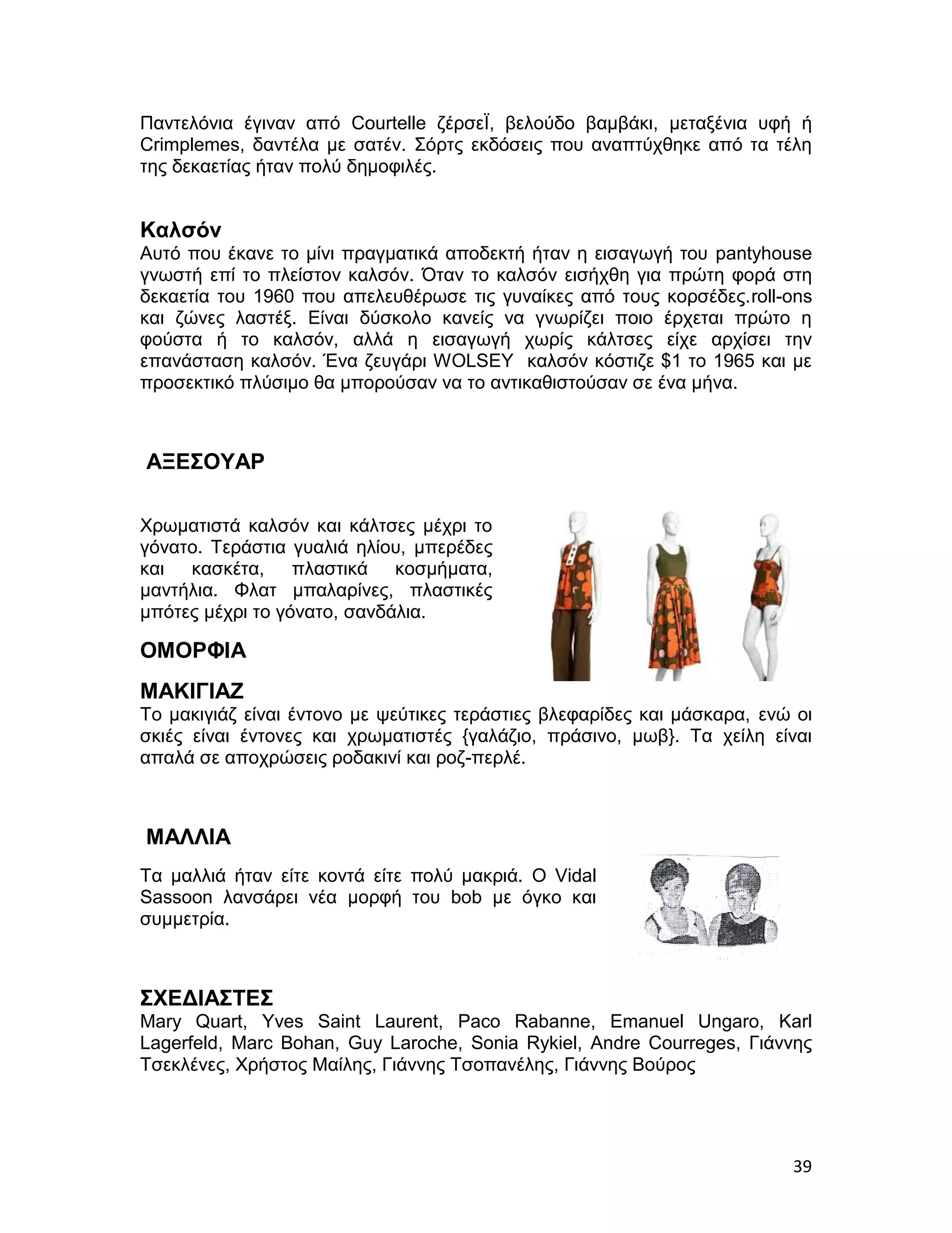 Παντελόνια έγιναν από Courtelle ζέρσεΪ, βελούδο βαμβάκι, μεταξένια υφή ή
Crimplemes, δαντέλα με σατέν. Σόρτς εκδόσεις που αναπτύχθηκε από τα τέλη
της δεκαετίας ήταν πολύ δημοφιλές.


Καλσόν
Αυτό που έκανε το μίνι πραγματικά αποδεκτή ήταν η εισαγωγή του pantyhouse
γνωστή επί το πλείστον καλσόν. Όταν το καλσόν εισήχθη για πρώτη φορά στη
δεκαετία του 1960 που απελευθέρωσε τις γυναίκες από τους κορσέδες.roll-ons
και ζώνες λαστέξ. Είναι δύσκολο κανείς να γνωρίζει ποιο έρχεται πρώτο η
φούστα ή το καλσόν, αλλά η εισαγωγή χωρίς κάλτσες είχε αρχίσει την
επανάσταση καλσόν. Ένα ζευγάρι WOLSEY καλσόν κόστιζε $1 το 1965 και με
προσεκτικό πλύσιμο θα μπορούσαν να το αντικαθιστούσαν σε ένα μήνα.



ΑΞΕΣΟΥΑΡ

Χρωματιστά καλσόν και κάλτσες μέχρι το
γόνατο. Τεράστια γυαλιά ηλίου, μπερέδες
και κασκέτα, πλαστικά κοσμήματα,
μαντήλια. Φλατ μπαλαρίνες, πλαστικές
μπότες μέχρι το γόνατο, σανδάλια.

ΟΜΟΡΦΙΑ
ΜΑΚΙΓΙΑΖ
Το μακιγιάζ είναι έντονο με ψεύτικες τεράστιες βλεφαρίδες και μάσκαρα, ενώ οι
σκιές είναι έντονες και χρωματιστές {γαλάζιο, πράσινο, μωβ}. Τα χείλη είναι
απαλά σε αποχρώσεις ροδακινί και ροζ-περλέ.



ΜΑΛΛΙΑ
Τα μαλλιά ήταν είτε κοντά είτε πολύ μακριά. Ο Vidal
Sassoon λανσάρει νέα μορφή του bob με όγκο και
συμμετρία.



ΣΧΕΔΙΑΣΤΕΣ
Mary Quart, Yves Saint Laurent, Paco Rabanne, Emanuel Ungaro, Karl
Lagerfeld, Marc Bohan, Guy Laroche, Sonia Rykiel, Andre Courreges, Γιάννης
Τσεκλένες, Χρήστος Μαίλης, Γιάννης Τσοπανέλης, Γιάννης Βούρος




                                                                          39
 