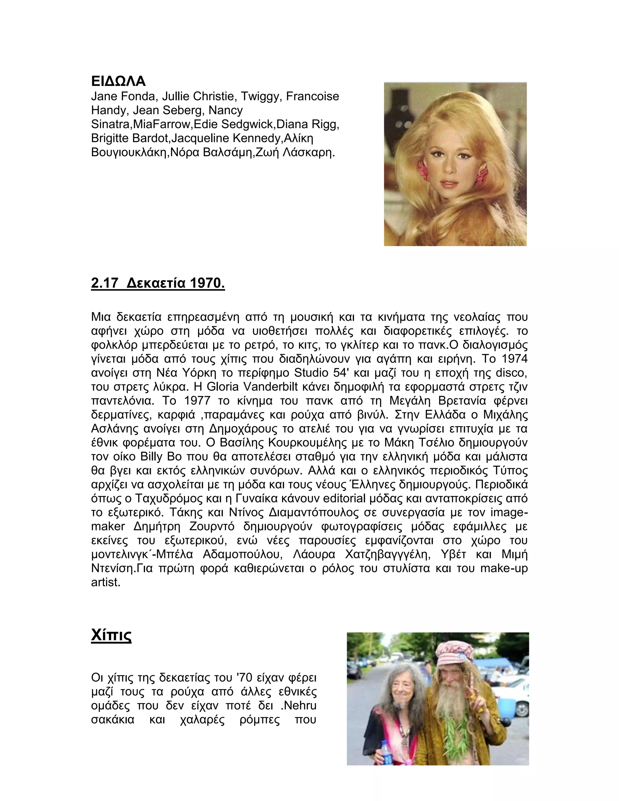 ΕΙΔΩΛΑ
Jane Fonda, Jullie Christie, Twiggy, Francoise
Handy, Jean Seberg, Nancy
Sinatra,MiaFarrow,Edie Sedgwick,Diana Rigg,
Brigitte Bardot,Jacqueline Kennedy,Αλίκη
Βουγιουκλάκη,Νόρα Βαλσάμη,Ζωή Λάσκαρη.




2.17 Δεκαετία 1970.

Mια δεκαετία επηρεασμένη από τη μουσική και τα κινήματα της νεολαίας που
αφήνει χώρο στη μόδα να υιοθετήσει πολλές και διαφορετικές επιλογές. το
φολκλόρ μπερδεύεται με το ρετρό, το κιτς, το γκλίτερ και το πανκ.Ο διαλογισμός
γίνεται μόδα από τους χίπις που διαδηλώνουν για αγάπη και ειρήνη. Το 1974
ανοίγει στη Νέα Υόρκη το περίφημο Studio 54' και μαζί του η εποχή της disco,
του στρετς λύκρα. Η Gloria Vanderbilt κάνει δημοφιλή τα εφορμαστά στρετς τζιν
παντελόνια. Το 1977 το κίνημα του πανκ από τη Μεγάλη Βρετανία φέρνει
δερματίνες, καρφιά ,παραμάνες και ρούχα από βινύλ. Στην Ελλάδα ο Μιχάλης
Ασλάνης ανοίγει στη Δημοχάρους το ατελιέ του για να γνωρίσει επιτυχία με τα
έθνικ φορέματα του. Ο Βασίλης Κουρκουμέλης με το Μάκη Τσέλιο δημιουργούν
τον οίκο Billy Bo που θα αποτελέσει σταθμό για την ελληνική μόδα και μάλιστα
θα βγει και εκτός ελληνικών συνόρων. Αλλά και ο ελληνικός περιοδικός Τύπος
αρχίζει να ασχολείται με τη μόδα και τους νέους Έλληνες δημιουργούς. Περιοδικά
όπως ο Ταχυδρόμος και η Γυναίκα κάνουν editorial μόδας και ανταποκρίσεις από
το εξωτερικό. Τάκης και Ντίνος Διαμαντόπουλος σε συνεργασία με τον image-
maker Δημήτρη Ζουρντό δημιουργούν φωτογραφίσεις μόδας εφάμιλλες με
εκείνες του εξωτερικού, ενώ νέες παρουσίες εμφανίζονται στο χώρο του
μοντελινγκ΄-Μπέλα Αδαμοπούλου, Λάουρα Χατζηβαγγγέλη, Υβέτ και Μιμή
Ντενίση.Για πρώτη φορά καθιερώνεται ο ρόλος του στυλίστα και του make-up
artist.



Χίπις

Οι χίπις της δεκαετίας του '70 είχαν φέρει
μαζί τους τα ρούχα από άλλες εθνικές
ομάδες που δεν είχαν ποτέ δει .Nehru
σακάκια και χαλαρές ρόμπες που


                                                                           40
 