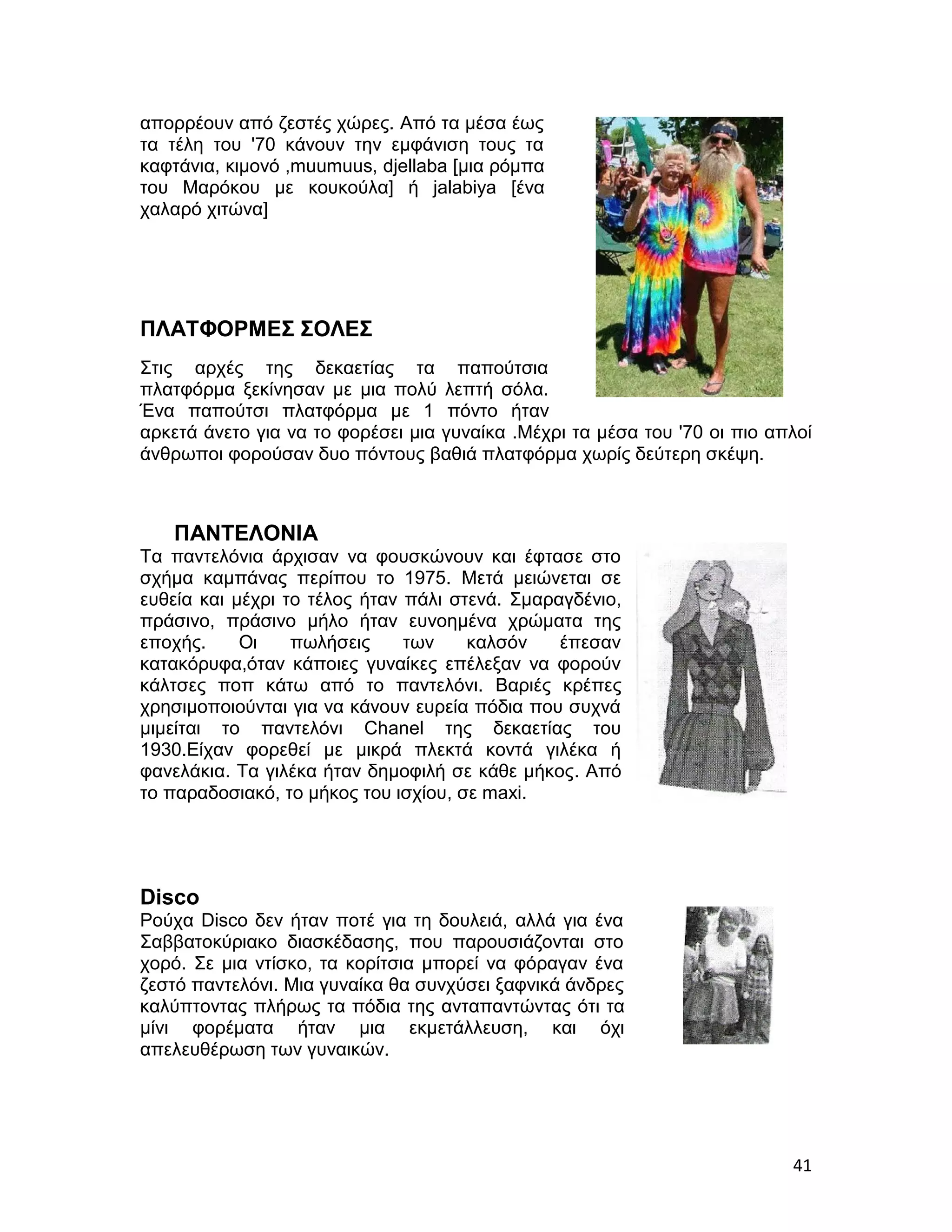 απορρέουν από ζεστές χώρες. Από τα μέσα έως
τα τέλη του '70 κάνουν την εμφάνιση τους τα
καφτάνια, κιμονό ,muumuus, djellaba [μια ρόμπα
του Μαρόκου με κουκούλα] ή jalabiya [ένα
χαλαρό χιτώνα]




ΠΛΑΤΦΟΡΜΕΣ ΣΟΛΕΣ
Στις αρχές της δεκαετίας τα παπούτσια
πλατφόρμα ξεκίνησαν με μια πολύ λεπτή σόλα.
Ένα παπούτσι πλατφόρμα με 1 πόντο ήταν
αρκετά άνετο για να το φορέσει μια γυναίκα .Μέχρι τα μέσα του '70 οι πιο απλοί
άνθρωποι φορούσαν δυο πόντους βαθιά πλατφόρμα χωρίς δεύτερη σκέψη.



   ΠΑΝΤΕΛΟΝΙΑ
Τα παντελόνια άρχισαν να φουσκώνουν και έφτασε στο
σχήμα καμπάνας περίπου το 1975. Μετά μειώνεται σε
ευθεία και μέχρι το τέλος ήταν πάλι στενά. Σμαραγδένιο,
πράσινο, πράσινο μήλο ήταν ευνοημένα χρώματα της
εποχής.     Οι    πωλήσεις     των    καλσόν    έπεσαν
κατακόρυφα,όταν κάποιες γυναίκες επέλεξαν να φορούν
κάλτσες ποπ κάτω από το παντελόνι. Βαριές κρέπες
χρησιμοποιούνται για να κάνουν ευρεία πόδια που συχνά
μιμείται το παντελόνι Chanel της δεκαετίας του
1930.Είχαν φορεθεί με μικρά πλεκτά κοντά γιλέκα ή
φανελάκια. Τα γιλέκα ήταν δημοφιλή σε κάθε μήκος. Από
το παραδοσιακό, το μήκος του ισχίου, σε maxi.




Disco
Ρούχα Disco δεν ήταν ποτέ για τη δουλειά, αλλά για ένα
Σαββατοκύριακο διασκέδασης, που παρουσιάζονται στο
χορό. Σε μια ντίσκο, τα κορίτσια μπορεί να φόραγαν ένα
ζεστό παντελόνι. Μια γυναίκα θα συνχύσει ξαφνικά άνδρες
καλύπτοντας πλήρως τα πόδια της ανταπαντώντας ότι τα
μίνι φορέματα ήταν μια εκμετάλλευση, και όχι
απελευθέρωση των γυναικών.




                                                                           41
 