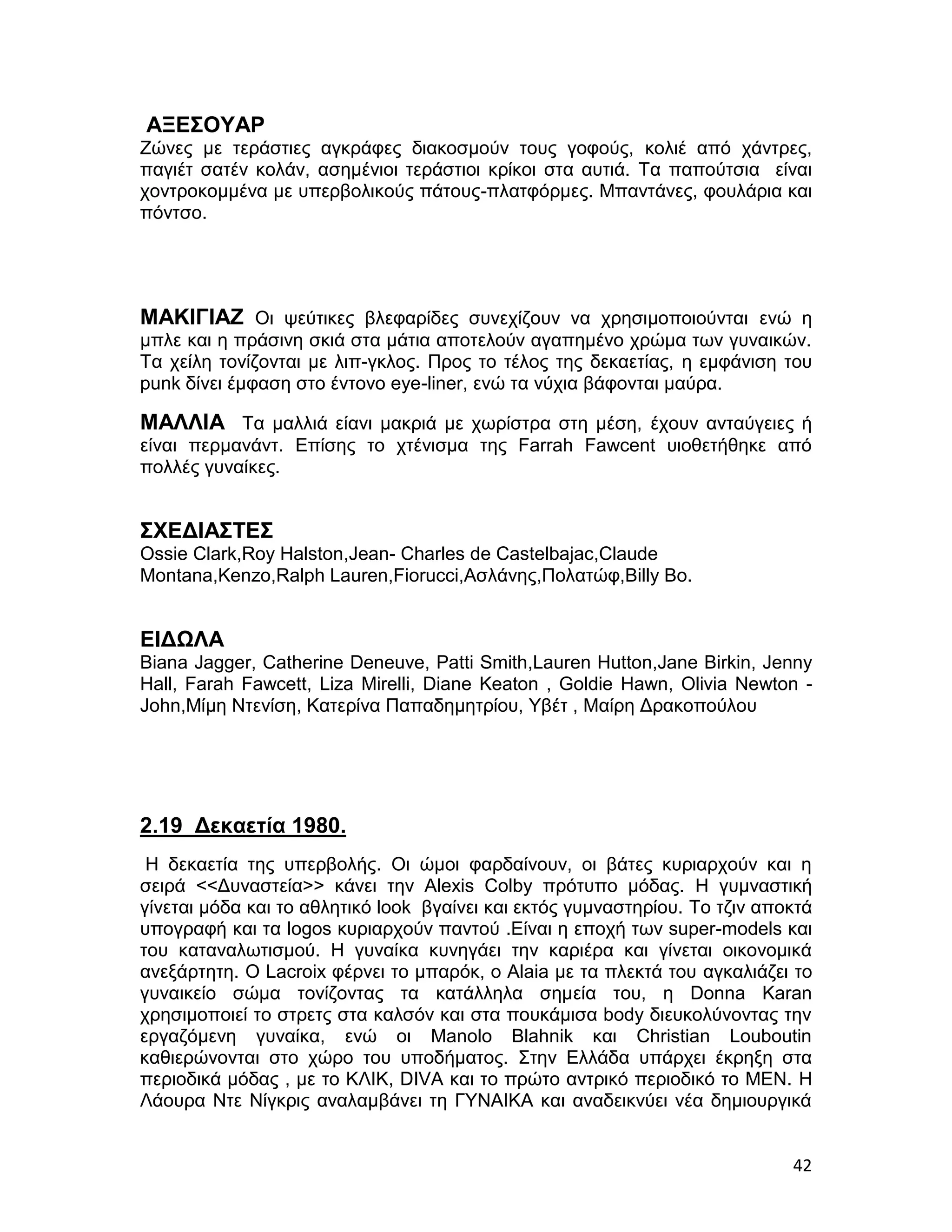 ΑΞΕΣΟΥΑΡ
Ζώνες με τεράστιες αγκράφες διακοσμούν τους γοφούς, κολιέ από χάντρες,
παγιέτ σατέν κολάν, ασημένιοι τεράστιοι κρίκοι στα αυτιά. Τα παπούτσια είναι
χοντροκομμένα με υπερβολικούς πάτους-πλατφόρμες. Μπαντάνες, φουλάρια και
πόντσο.




ΜΑΚΙΓΙΑΖ Οι ψεύτικες βλεφαρίδες συνεχίζουν να χρησιμοποιούνται ενώ η
μπλε και η πράσινη σκιά στα μάτια αποτελούν αγαπημένο χρώμα των γυναικών.
Τα χείλη τονίζονται με λιπ-γκλος. Προς το τέλος της δεκαετίας, η εμφάνιση του
punk δίνει έμφαση στο έντονο eye-liner, ενώ τα νύχια βάφονται μαύρα.

ΜΑΛΛΙΑ Τα μαλλιά είανι μακριά με χωρίστρα στη μέση, έχουν ανταύγειες ή
είναι περμανάντ. Επίσης το χτένισμα της Farrah Fawcent υιοθετήθηκε από
πολλές γυναίκες.


ΣΧΕΔΙΑΣΤΕΣ
Ossie Clark,Roy Halston,Jean- Charles de Castelbajac,Claude
Montana,Kenzo,Ralph Lauren,Fiorucci,Ασλάνης,Πολατώφ,Billy Bo.


ΕΙΔΩΛΑ
Biana Jagger, Catherine Deneuve, Patti Smith,Lauren Hutton,Jane Birkin, Jenny
Hall, Farah Fawcett, Liza Mirelli, Diane Keaton , Goldie Hawn, Olivia Newton -
John,Μίμη Ντενίση, Κατερίνα Παπαδημητρίου, Υβέτ , Μαίρη Δρακοπούλου




2.19 Δεκαετία 1980.
 Η δεκαετία της υπερβολής. Οι ώμοι φαρδαίνουν, οι βάτες κυριαρχούν και η
σειρά <<Δυναστεία>> κάνει την Alexis Colby πρότυπο μόδας. Η γυμναστική
γίνεται μόδα και το αθλητικό look βγαίνει και εκτός γυμναστηρίου. Το τζιν αποκτά
υπογραφή και τα logos κυριαρχούν παντού .Είναι η εποχή των super-models και
του καταναλωτισμού. Η γυναίκα κυνηγάει την καριέρα και γίνεται οικονομικά
ανεξάρτητη. Ο Lacroix φέρνει το μπαρόκ, ο Alaia με τα πλεκτά του αγκαλιάζει το
γυναικείο σώμα τονίζοντας τα κατάλληλα σημεία του, η Donna Karan
χρησιμοποιεί το στρετς στα καλσόν και στα πουκάμισα body διευκολύνοντας την
εργαζόμενη γυναίκα, ενώ οι Manolo Blahnik και Christian Louboutin
καθιερώνονται στο χώρο του υποδήματος. Στην Ελλάδα υπάρχει έκρηξη στα
περιοδικά μόδας , με το ΚΛΙΚ, DIVA και το πρώτο αντρικό περιοδικό το MEN. Η
Λάουρα Ντε Νίγκρις αναλαμβάνει τη ΓΥΝΑΙΚΑ και αναδεικνύει νέα δημιουργικά


                                                                             42
 