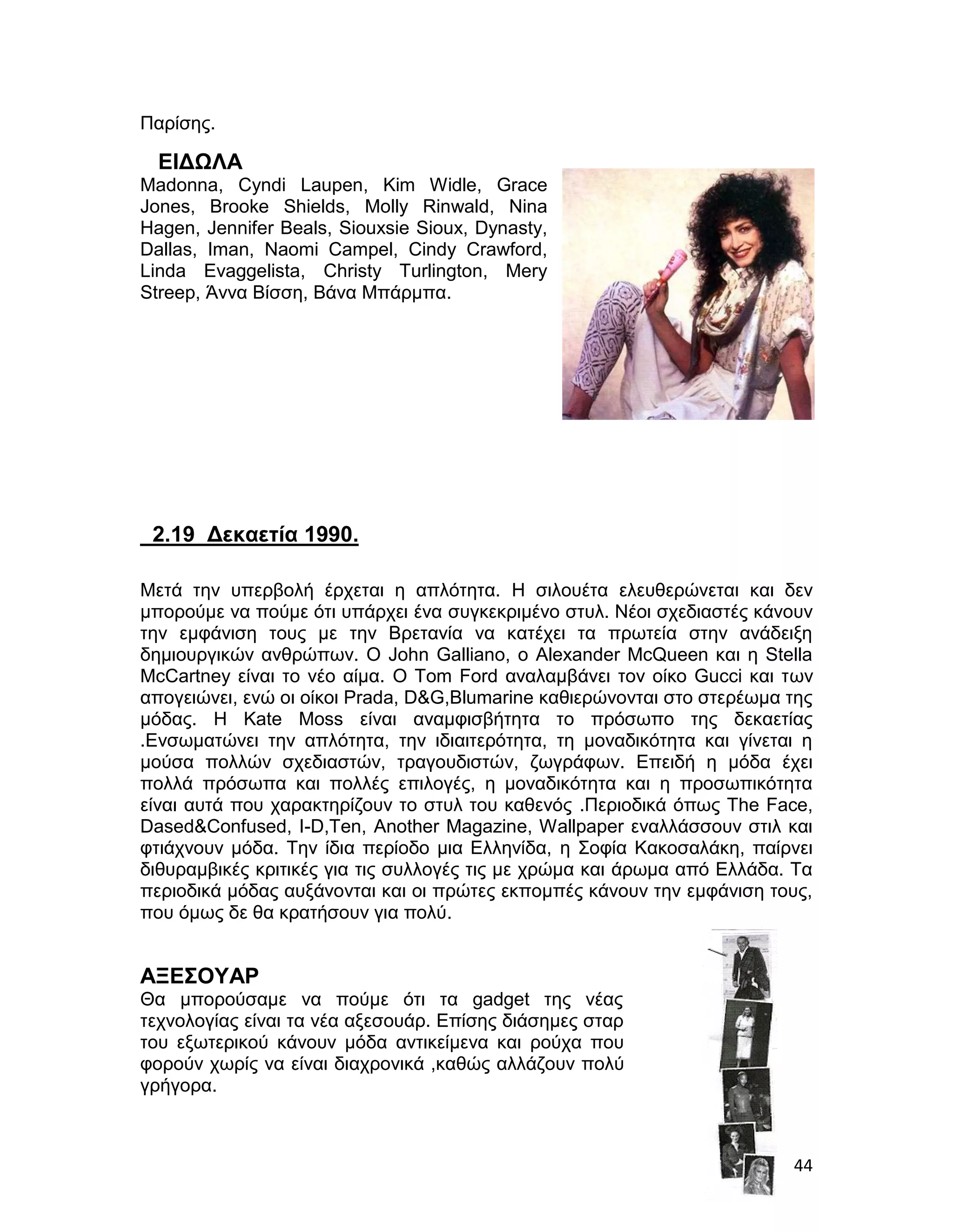 Παρίσης.

  ΕΙΔΩΛΑ
Madonna, Cyndi Laupen, Kim Widle, Grace
Jones, Brooke Shields, Molly Rinwald, Nina
Hagen, Jennifer Beals, Siouxsie Sioux, Dynasty,
Dallas, Iman, Naomi Campel, Cindy Crawford,
Linda Evaggelista, Christy Turlington, Mery
Streep, Άννα Βίσση, Βάνα Μπάρμπα.




 2.19 Δεκαετία 1990.

Μετά την υπερβολή έρχεται η απλότητα. Η σιλουέτα ελευθερώνεται και δεν
μπορούμε να πούμε ότι υπάρχει ένα συγκεκριμένο στυλ. Νέοι σχεδιαστές κάνουν
την εμφάνιση τους με την Βρετανία να κατέχει τα πρωτεία στην ανάδειξη
δημιουργικών ανθρώπων. Ο John Galliano, ο Alexander McQueen και η Stella
McCartney είναι το νέο αίμα. Ο Tom Ford αναλαμβάνει τον οίκο Gucci και των
απογειώνει, ενώ οι οίκοι Prada, D&G,Blumarine καθιερώνονται στο στερέωμα της
μόδας. Η Κate Moss είναι αναμφισβήτητα το πρόσωπο της δεκαετίας
.Ενσωματώνει την απλότητα, την ιδιαιτερότητα, τη μοναδικότητα και γίνεται η
μούσα πολλών σχεδιαστών, τραγουδιστών, ζωγράφων. Επειδή η μόδα έχει
πολλά πρόσωπα και πολλές επιλογές, η μοναδικότητα και η προσωπικότητα
είναι αυτά που χαρακτηρίζουν το στυλ του καθενός .Περιοδικά όπως Τhe Face,
Dased&Confused, I-D,Ten, Another Magazine, Wallpaper εναλλάσσουν στιλ και
φτιάχνουν μόδα. Την ίδια περίοδο μια Ελληνίδα, η Σοφία Κακοσαλάκη, παίρνει
διθυραμβικές κριτικές για τις συλλογές τις με χρώμα και άρωμα από Ελλάδα. Τα
περιοδικά μόδας αυξάνονται και οι πρώτες εκπομπές κάνουν την εμφάνιση τους,
που όμως δε θα κρατήσουν για πολύ.


ΑΞΕΣΟΥΑΡ
Θα μπορούσαμε να πούμε ότι τα gadget της νέας
τεχνολογίας είναι τα νέα αξεσουάρ. Επίσης διάσημες σταρ
του εξωτερικού κάνουν μόδα αντικείμενα και ρούχα που
φορούν χωρίς να είναι διαχρονικά ,καθώς αλλάζουν πολύ
γρήγορα.



                                                                         44
 