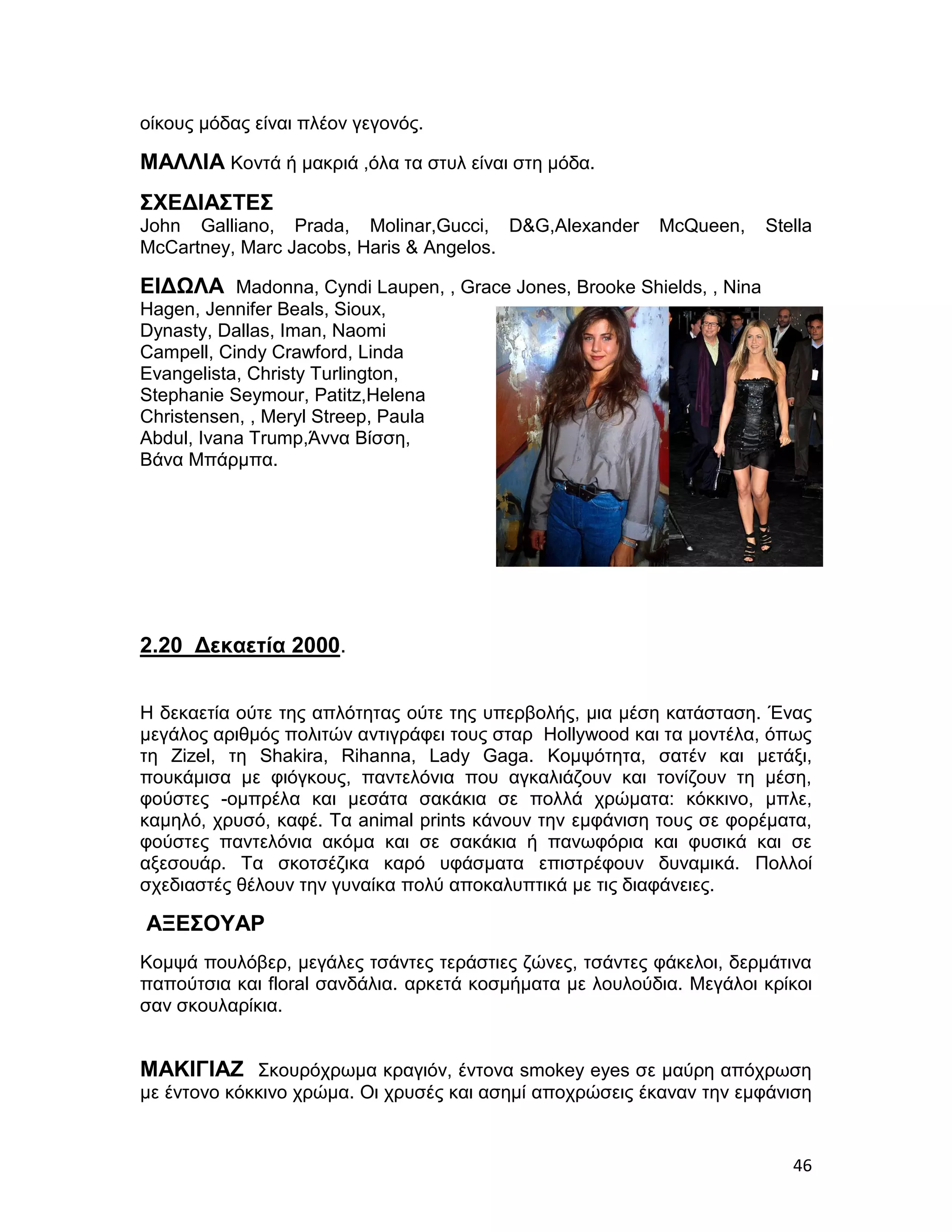 οίκους μόδας είναι πλέον γεγονός.

ΜΑΛΛΙΑ Κοντά ή μακριά ,όλα τα στυλ είναι στη μόδα.
ΣΧΕΔΙΑΣΤΕΣ
John Galliano, Prada, Molinar,Gucci, D&G,Alexander        McQueen,    Stella
McCartney, Marc Jacobs, Haris & Angelos.

ΕΙΔΩΛΑ Madonna, Cyndi Laupen, , Grace Jones, Brooke Shields, , Nina
Hagen, Jennifer Beals, Sioux,
Dynasty, Dallas, Iman, Naomi
Campell, Cindy Crawford, Linda
Evangelista, Christy Turlington,
Stephanie Seymour, Patitz,Helena
Christensen, , Meryl Streep, Paula
Abdul, Ivana Trump,Άννα Βίσση,
Βάνα Μπάρμπα.




2.20 Δεκαετία 2000.


Η δεκαετία ούτε της απλότητας ούτε της υπερβολής, μια μέση κατάσταση. Ένας
μεγάλος αριθμός πολιτών αντιγράφει τους σταρ Hollywood και τα μοντέλα, όπως
τη Zizel, τη Shakira, Rihanna, Lady Gaga. Κομψότητα, σατέν και μετάξι,
πουκάμισα με φιόγκους, παντελόνια που αγκαλιάζουν και τονίζουν τη μέση,
φούστες -ομπρέλα και μεσάτα σακάκια σε πολλά χρώματα: κόκκινο, μπλε,
καμηλό, χρυσό, καφέ. Τα animal prints κάνουν την εμφάνιση τους σε φορέματα,
φούστες παντελόνια ακόμα και σε σακάκια ή πανωφόρια και φυσικά και σε
αξεσουάρ. Τα σκοτσέζικα καρό υφάσματα επιστρέφουν δυναμικά. Πολλοί
σχεδιαστές θέλουν την γυναίκα πολύ αποκαλυπτικά με τις διαφάνειες.

ΑΞΕΣΟΥΑΡ
Κομψά πουλόβερ, μεγάλες τσάντες τεράστιες ζώνες, τσάντες φάκελοι, δερμάτινα
παπούτσια και floral σανδάλια. αρκετά κοσμήματα με λουλούδια. Μεγάλοι κρίκοι
σαν σκουλαρίκια.


ΜΑΚΙΓΙΑΖ Σκουρόχρωμα κραγιόν, έντονα smokey eyes σε μαύρη απόχρωση
με έντονο κόκκινο χρώμα. Οι χρυσές και ασημί αποχρώσεις έκαναν την εμφάνιση


                                                                         46
 