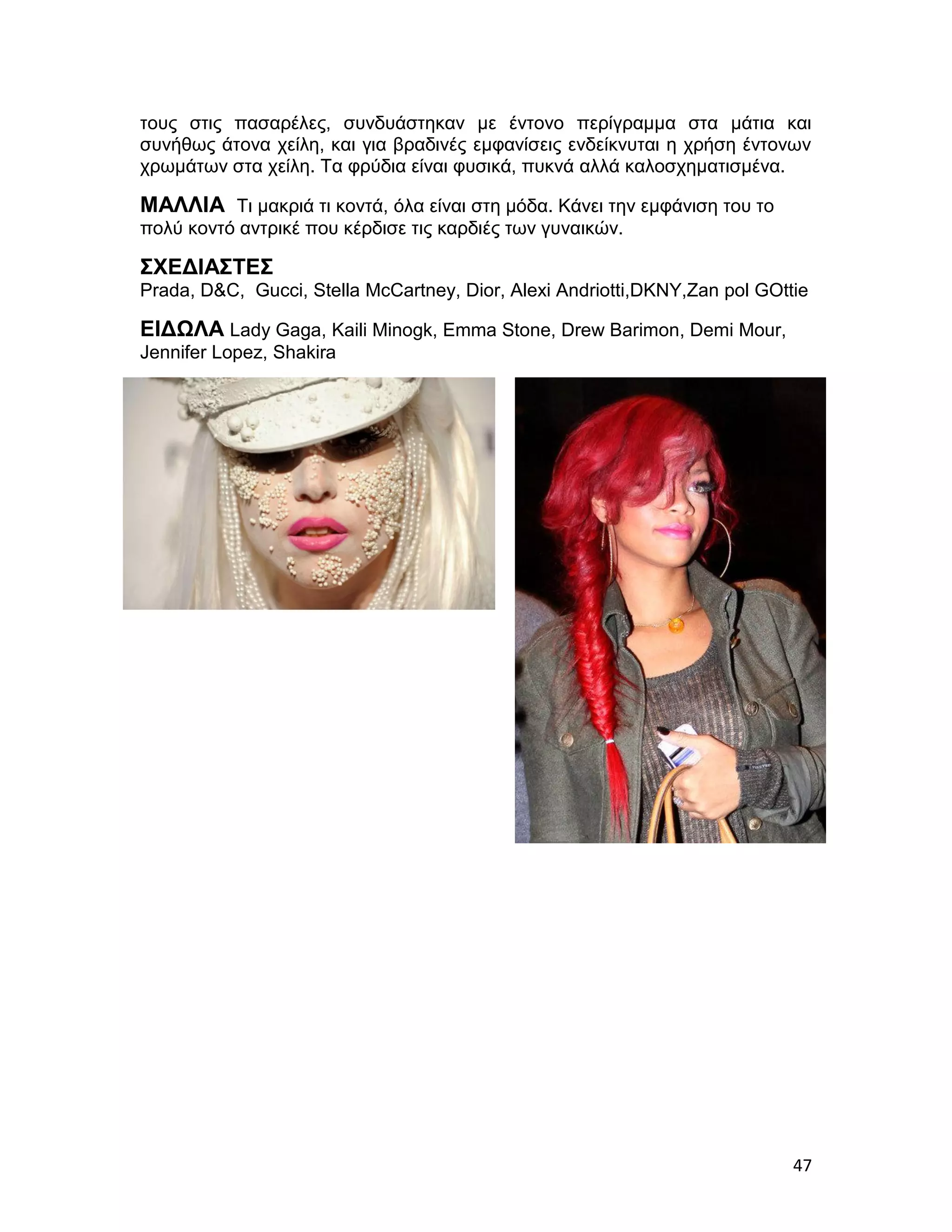 τους στις πασαρέλες, συνδυάστηκαν με έντονο περίγραμμα στα μάτια και
συνήθως άτονα χείλη, και για βραδινές εμφανίσεις ενδείκνυται η χρήση έντονων
χρωμάτων στα χείλη. Τα φρύδια είναι φυσικά, πυκνά αλλά καλοσχηματισμένα.

ΜΑΛΛΙΑ Τι μακριά τι κοντά, όλα είναι στη μόδα. Κάνει την εμφάνιση του το
πολύ κοντό αντρικέ που κέρδισε τις καρδιές των γυναικών.

ΣΧΕΔΙΑΣΤΕΣ
Prada, D&C, Gucci, Stella McCartney, Dior, Alexi Andriotti,DKNY,Zan pol GOttie

EΙΔΩΛΑ Lady Gaga, Kaili Minogk, Emma Stone, Drew Barimon, Demi Mour,
Jennifer Lopez, Shakira




                                                                            47
 