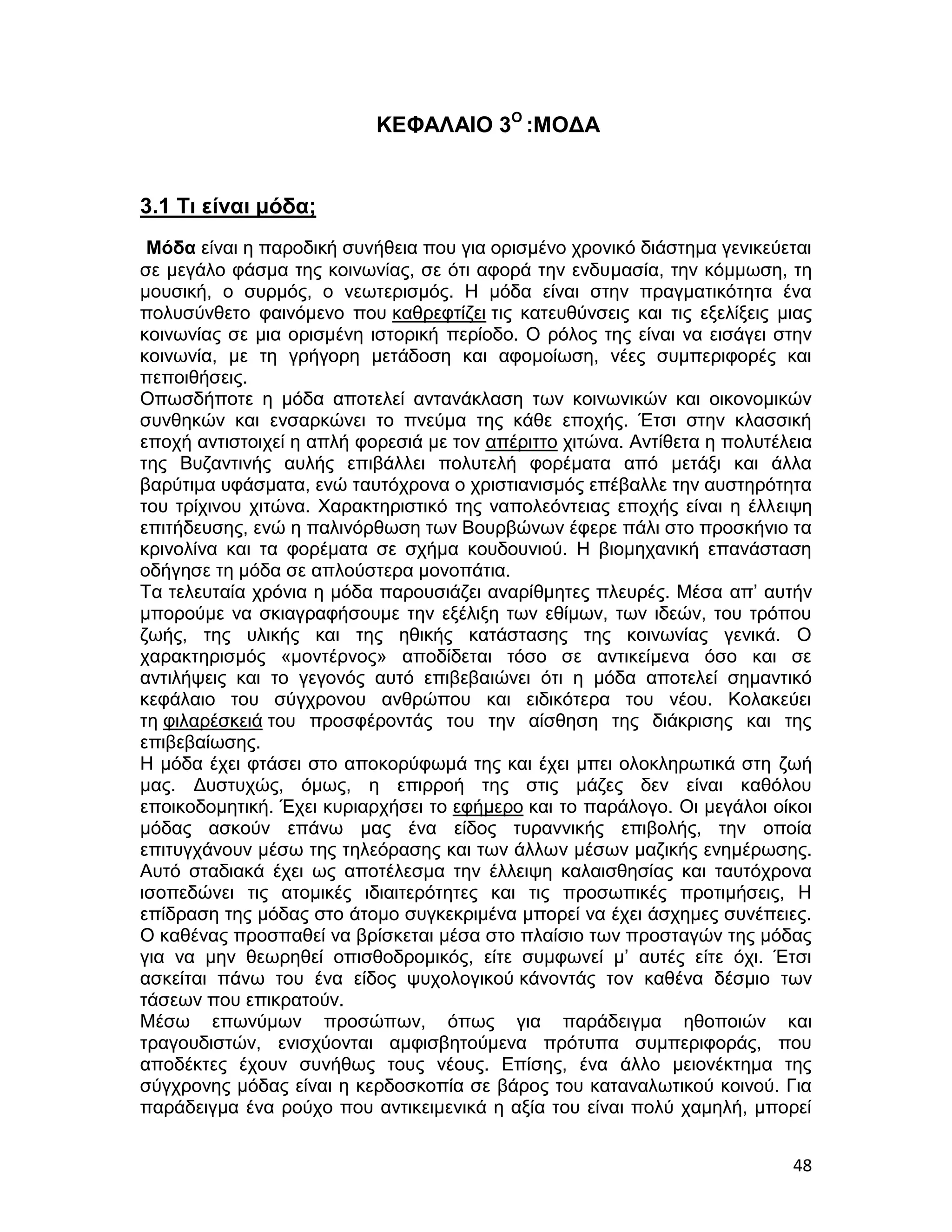ΚΕΦΑΛΑΙΟ 3Ο :ΜΟΔΑ


3.1 Τι είναι μόδα;
 Μόδα είναι η παροδική συνήθεια που για ορισμένο χρονικό διάστημα γενικεύεται
σε μεγάλο φάσμα της κοινωνίας, σε ότι αφορά την ενδυμασία, την κόμμωση, τη
μουσική, ο συρμός, ο νεωτερισμός. Η μόδα είναι στην πραγματικότητα ένα
πολυσύνθετο φαινόμενο που καθρεφτίζει τις κατευθύνσεις και τις εξελίξεις μιας
κοινωνίας σε μια ορισμένη ιστορική περίοδο. Ο ρόλος της είναι να εισάγει στην
κοινωνία, με τη γρήγορη μετάδοση και αφομοίωση, νέες συμπεριφορές και
πεποιθήσεις.
Οπωσδήποτε η μόδα αποτελεί αντανάκλαση των κοινωνικών και οικονομικών
συνθηκών και ενσαρκώνει το πνεύμα της κάθε εποχής. Έτσι στην κλασσική
εποχή αντιστοιχεί η απλή φορεσιά με τον απέριττο χιτώνα. Αντίθετα η πολυτέλεια
της Βυζαντινής αυλής επιβάλλει πολυτελή φορέματα από μετάξι και άλλα
βαρύτιμα υφάσματα, ενώ ταυτόχρονα ο χριστιανισμός επέβαλλε την αυστηρότητα
του τρίχινου χιτώνα. Χαρακτηριστικό της ναπολεόντειας εποχής είναι η έλλειψη
επιτήδευσης, ενώ η παλινόρθωση των Βουρβώνων έφερε πάλι στο προσκήνιο τα
κρινολίνα και τα φορέματα σε σχήμα κουδουνιού. Η βιομηχανική επανάσταση
οδήγησε τη μόδα σε απλούστερα μονοπάτια.
Τα τελευταία χρόνια η μόδα παρουσιάζει αναρίθμητες πλευρές. Μέσα απ’ αυτήν
μπορούμε να σκιαγραφήσουμε την εξέλιξη των εθίμων, των ιδεών, του τρόπου
ζωής, της υλικής και της ηθικής κατάστασης της κοινωνίας γενικά. Ο
χαρακτηρισμός «μοντέρνος» αποδίδεται τόσο σε αντικείμενα όσο και σε
αντιλήψεις και το γεγονός αυτό επιβεβαιώνει ότι η μόδα αποτελεί σημαντικό
κεφάλαιο του σύγχρονου ανθρώπου και ειδικότερα του νέου. Κολακεύει
τη φιλαρέσκειά του προσφέροντάς του την αίσθηση της διάκρισης και της
επιβεβαίωσης.
Η μόδα έχει φτάσει στο αποκορύφωμά της και έχει μπει ολοκληρωτικά στη ζωή
μας. Δυστυχώς, όμως, η επιρροή της στις μάζες δεν είναι καθόλου
εποικοδομητική. Έχει κυριαρχήσει το εφήμερο και το παράλογο. Οι μεγάλοι οίκοι
μόδας ασκούν επάνω μας ένα είδος τυραννικής επιβολής, την οποία
επιτυγχάνουν μέσω της τηλεόρασης και των άλλων μέσων μαζικής ενημέρωσης.
Αυτό σταδιακά έχει ως αποτέλεσμα την έλλειψη καλαισθησίας και ταυτόχρονα
ισοπεδώνει τις ατομικές ιδιαιτερότητες και τις προσωπικές προτιμήσεις, Η
επίδραση της μόδας στο άτομο συγκεκριμένα μπορεί να έχει άσχημες συνέπειες.
Ο καθένας προσπαθεί να βρίσκεται μέσα στο πλαίσιο των προσταγών της μόδας
για να μην θεωρηθεί οπισθοδρομικός, είτε συμφωνεί μ’ αυτές είτε όχι. Έτσι
ασκείται πάνω του ένα είδος ψυχολογικού κάνοντάς τον καθένα δέσμιο των
τάσεων που επικρατούν.
Μέσω επωνύμων προσώπων, όπως για παράδειγμα ηθοποιών και
τραγουδιστών, ενισχύονται αμφισβητούμενα πρότυπα συμπεριφοράς, που
αποδέκτες έχουν συνήθως τους νέους. Επίσης, ένα άλλο μειονέκτημα της
σύγχρονης μόδας είναι η κερδοσκοπία σε βάρος του καταναλωτικού κοινού. Για
παράδειγμα ένα ρούχο που αντικειμενικά η αξία του είναι πολύ χαμηλή, μπορεί


                                                                           48
 