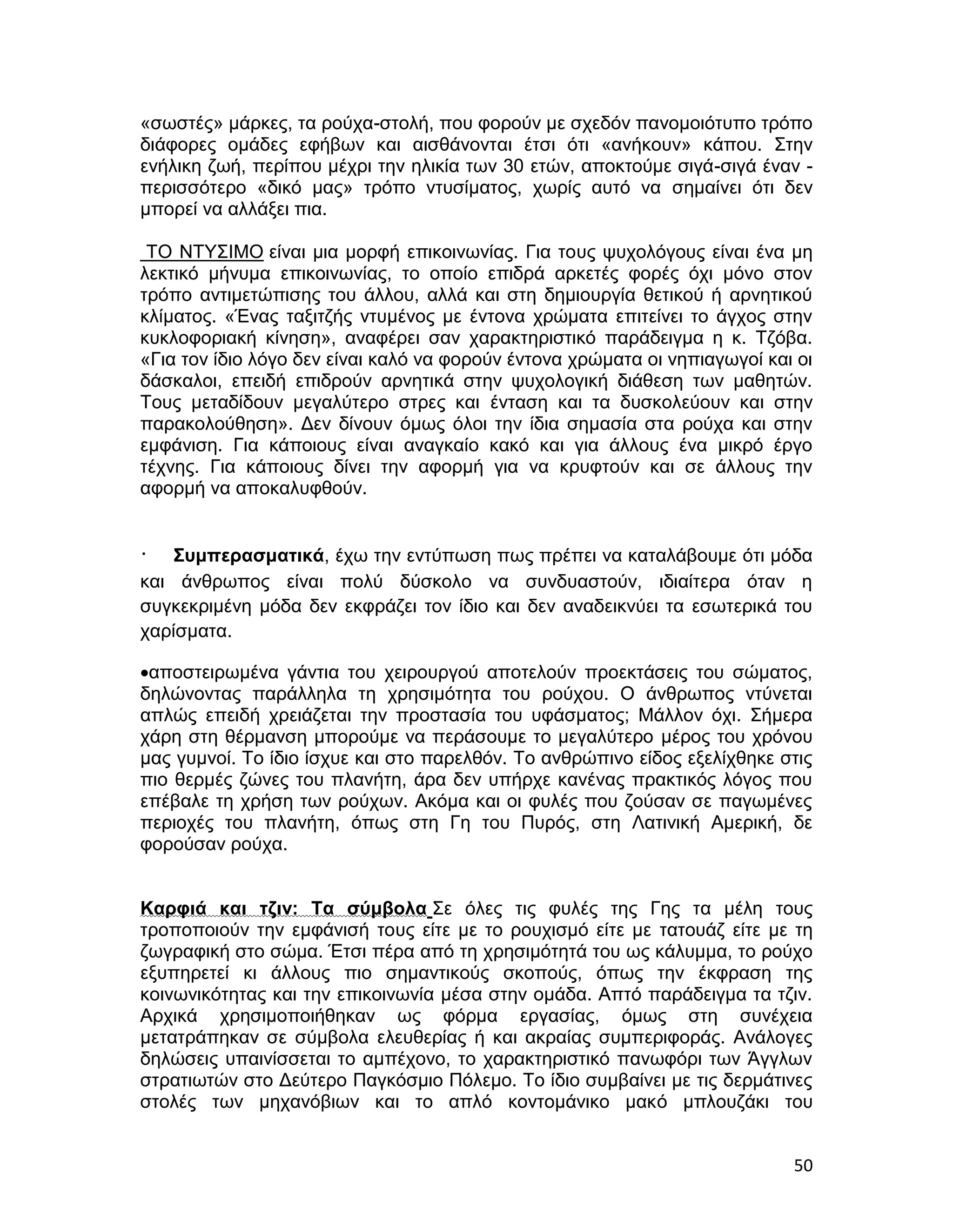 «σωστές» μάρκες, τα ρούχα-στολή, που φορούν με σχεδόν πανομοιότυπο τρόπο
διάφορες ομάδες εφήβων και αισθάνονται έτσι ότι «ανήκουν» κάπου. Στην
ενήλικη ζωή, περίπου μέχρι την ηλικία των 30 ετών, αποκτούμε σιγά-σιγά έναν -
περισσότερο «δικό μας» τρόπο ντυσίματος, χωρίς αυτό να σημαίνει ότι δεν
μπορεί να αλλάξει πια.

 ΤΟ ΝΤΥΣΙΜΟ είναι μια μορφή επικοινωνίας. Για τους ψυχολόγους είναι ένα μη
λεκτικό μήνυμα επικοινωνίας, το οποίο επιδρά αρκετές φορές όχι μόνο στον
τρόπο αντιμετώπισης του άλλου, αλλά και στη δημιουργία θετικού ή αρνητικού
κλίματος. «Ένας ταξιτζής ντυμένος με έντονα χρώματα επιτείνει το άγχος στην
κυκλοφοριακή κίνηση», αναφέρει σαν χαρακτηριστικό παράδειγμα η κ. Τζόβα.
«Για τον ίδιο λόγο δεν είναι καλό να φορούν έντονα χρώματα οι νηπιαγωγοί και οι
δάσκαλοι, επειδή επιδρούν αρνητικά στην ψυχολογική διάθεση των μαθητών.
Τους μεταδίδουν μεγαλύτερο στρες και ένταση και τα δυσκολεύουν και στην
παρακολούθηση». Δεν δίνουν όμως όλοι την ίδια σημασία στα ρούχα και στην
εμφάνιση. Για κάποιους είναι αναγκαίο κακό και για άλλους ένα μικρό έργο
τέχνης. Για κάποιους δίνει την αφορμή για να κρυφτούν και σε άλλους την
αφορμή να αποκαλυφθούν.


·   Συμπερασματικά, έχω την εντύπωση πως πρέπει να καταλάβουμε ότι μόδα
και άνθρωπος είναι πολύ δύσκολο να συνδυαστούν, ιδιαίτερα όταν η
συγκεκριμένη μόδα δεν εκφράζει τον ίδιο και δεν αναδεικνύει τα εσωτερικά του
χαρίσματα.

αποστειρωμένα γάντια του χειρουργού αποτελούν προεκτάσεις του σώματος,
δηλώνοντας παράλληλα τη χρησιμότητα του ρούχου. Ο άνθρωπος ντύνεται
απλώς επειδή χρειάζεται την προστασία του υφάσματος; Μάλλον όχι. Σήμερα
χάρη στη θέρμανση μπορούμε να περάσουμε το μεγαλύτερο μέρος του χρόνου
μας γυμνοί. Το ίδιο ίσχυε και στο παρελθόν. Το ανθρώπινο είδος εξελίχθηκε στις
πιο θερμές ζώνες του πλανήτη, άρα δεν υπήρχε κανένας πρακτικός λόγος που
επέβαλε τη χρήση των ρούχων. Ακόμα και οι φυλές που ζούσαν σε παγωμένες
περιοχές του πλανήτη, όπως στη Γη του Πυρός, στη Λατινική Αμερική, δε
φορούσαν ρούχα.


Καρφιά και τζιν: Τα σύμβολα Σε όλες τις φυλές της Γης τα μέλη τους
τροποποιούν την εμφάνισή τους είτε με το ρουχισμό είτε με τατουάζ είτε με τη
ζωγραφική στο σώμα. Έτσι πέρα από τη χρησιμότητά του ως κάλυμμα, το ρούχο
εξυπηρετεί κι άλλους πιο σημαντικούς σκοπούς, όπως την έκφραση της
κοινωνικότητας και την επικοινωνία μέσα στην ομάδα. Απτό παράδειγμα τα τζιν.
Αρχικά χρησιμοποιήθηκαν ως φόρμα εργασίας, όμως στη συνέχεια
μετατράπηκαν σε σύμβολα ελευθερίας ή και ακραίας συμπεριφοράς. Ανάλογες
δηλώσεις υπαινίσσεται το αμπέχονο, το χαρακτηριστικό πανωφόρι των Άγγλων
στρατιωτών στο Δεύτερο Παγκόσμιο Πόλεμο. Το ίδιο συμβαίνει με τις δερμάτινες
στολές των μηχανόβιων και το απλό κοντομάνικο μακό μπλουζάκι του


                                                                            50
 