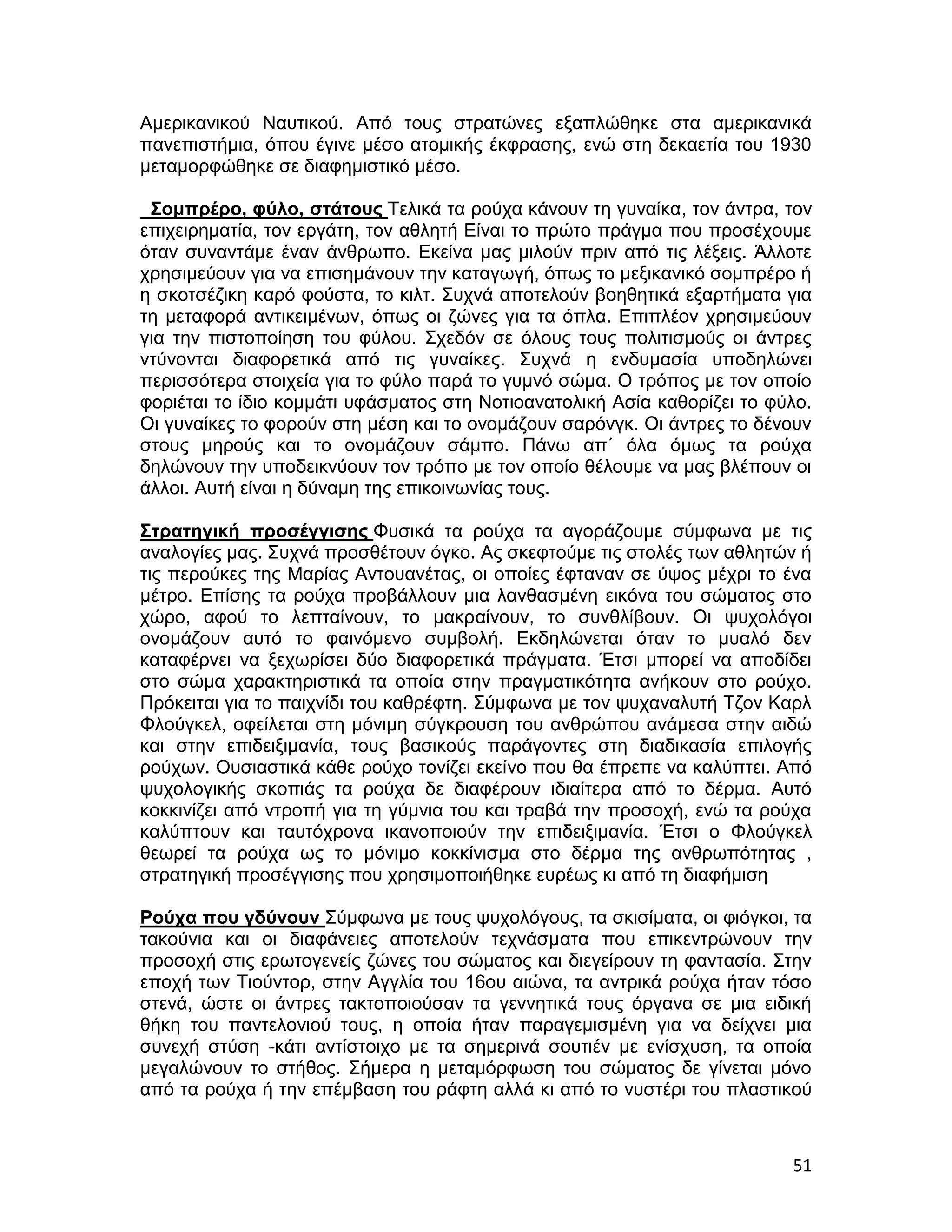 Αμερικανικού Ναυτικού. Από τους στρατώνες εξαπλώθηκε στα αμερικανικά
πανεπιστήμια, όπου έγινε μέσο ατομικής έκφρασης, ενώ στη δεκαετία του 1930
μεταμορφώθηκε σε διαφημιστικό μέσο.

 Σομπρέρο, φύλο, στάτους Τελικά τα ρούχα κάνουν τη γυναίκα, τον άντρα, τον
επιχειρηματία, τον εργάτη, τον αθλητή Είναι το πρώτο πράγμα που προσέχουμε
όταν συναντάμε έναν άνθρωπο. Εκείνα μας μιλούν πριν από τις λέξεις. Άλλοτε
χρησιμεύουν για να επισημάνουν την καταγωγή, όπως το μεξικανικό σομπρέρο ή
η σκοτσέζικη καρό φούστα, το κιλτ. Συχνά αποτελούν βοηθητικά εξαρτήματα για
τη μεταφορά αντικειμένων, όπως οι ζώνες για τα όπλα. Επιπλέον χρησιμεύουν
για την πιστοποίηση του φύλου. Σχεδόν σε όλους τους πολιτισμούς οι άντρες
ντύνονται διαφορετικά από τις γυναίκες. Συχνά η ενδυμασία υποδηλώνει
περισσότερα στοιχεία για το φύλο παρά το γυμνό σώμα. Ο τρόπος με τον οποίο
φοριέται το ίδιο κομμάτι υφάσματος στη Νοτιοανατολική Ασία καθορίζει το φύλο.
Οι γυναίκες το φορούν στη μέση και το ονομάζουν σαρόνγκ. Οι άντρες το δένουν
στους μηρούς και το ονομάζουν σάμπο. Πάνω απ´ όλα όμως τα ρούχα
δηλώνουν την υποδεικνύουν τον τρόπο με τον οποίο θέλουμε να μας βλέπουν οι
άλλοι. Αυτή είναι η δύναμη της επικοινωνίας τους.

Στρατηγική προσέγγισης Φυσικά τα ρούχα τα αγοράζουμε σύμφωνα με τις
αναλογίες μας. Συχνά προσθέτουν όγκο. Ας σκεφτούμε τις στολές των αθλητών ή
τις περούκες της Μαρίας Αντουανέτας, οι οποίες έφταναν σε ύψος μέχρι το ένα
μέτρο. Επίσης τα ρούχα προβάλλουν μια λανθασμένη εικόνα του σώματος στο
χώρο, αφού το λεπταίνουν, το μακραίνουν, το συνθλίβουν. Οι ψυχολόγοι
ονομάζουν αυτό το φαινόμενο συμβολή. Εκδηλώνεται όταν το μυαλό δεν
καταφέρνει να ξεχωρίσει δύο διαφορετικά πράγματα. Έτσι μπορεί να αποδίδει
στο σώμα χαρακτηριστικά τα οποία στην πραγματικότητα ανήκουν στο ρούχο.
Πρόκειται για το παιχνίδι του καθρέφτη. Σύμφωνα με τον ψυχαναλυτή Τζον Καρλ
Φλούγκελ, οφείλεται στη μόνιμη σύγκρουση του ανθρώπου ανάμεσα στην αιδώ
και στην επιδειξιμανία, τους βασικούς παράγοντες στη διαδικασία επιλογής
ρούχων. Ουσιαστικά κάθε ρούχο τονίζει εκείνο που θα έπρεπε να καλύπτει. Από
ψυχολογικής σκοπιάς τα ρούχα δε διαφέρουν ιδιαίτερα από το δέρμα. Αυτό
κοκκινίζει από ντροπή για τη γύμνια του και τραβά την προσοχή, ενώ τα ρούχα
καλύπτουν και ταυτόχρονα ικανοποιούν την επιδειξιμανία. Έτσι ο Φλούγκελ
θεωρεί τα ρούχα ως το μόνιμο κοκκίνισμα στο δέρμα της ανθρωπότητας ,
στρατηγική προσέγγισης που χρησιμοποιήθηκε ευρέως κι από τη διαφήμιση

Ρούχα που γδύνουν Σύμφωνα με τους ψυχολόγους, τα σκισίματα, οι φιόγκοι, τα
τακούνια και οι διαφάνειες αποτελούν τεχνάσματα που επικεντρώνουν την
προσοχή στις ερωτογενείς ζώνες του σώματος και διεγείρουν τη φαντασία. Στην
εποχή των Τιούντορ, στην Αγγλία του 16ου αιώνα, τα αντρικά ρούχα ήταν τόσο
στενά, ώστε οι άντρες τακτοποιούσαν τα γεννητικά τους όργανα σε μια ειδική
θήκη του παντελονιού τους, η οποία ήταν παραγεμισμένη για να δείχνει μια
συνεχή στύση -κάτι αντίστοιχο με τα σημερινά σουτιέν με ενίσχυση, τα οποία
μεγαλώνουν το στήθος. Σήμερα η μεταμόρφωση του σώματος δε γίνεται μόνο
από τα ρούχα ή την επέμβαση του ράφτη αλλά κι από το νυστέρι του πλαστικού



                                                                          51
 