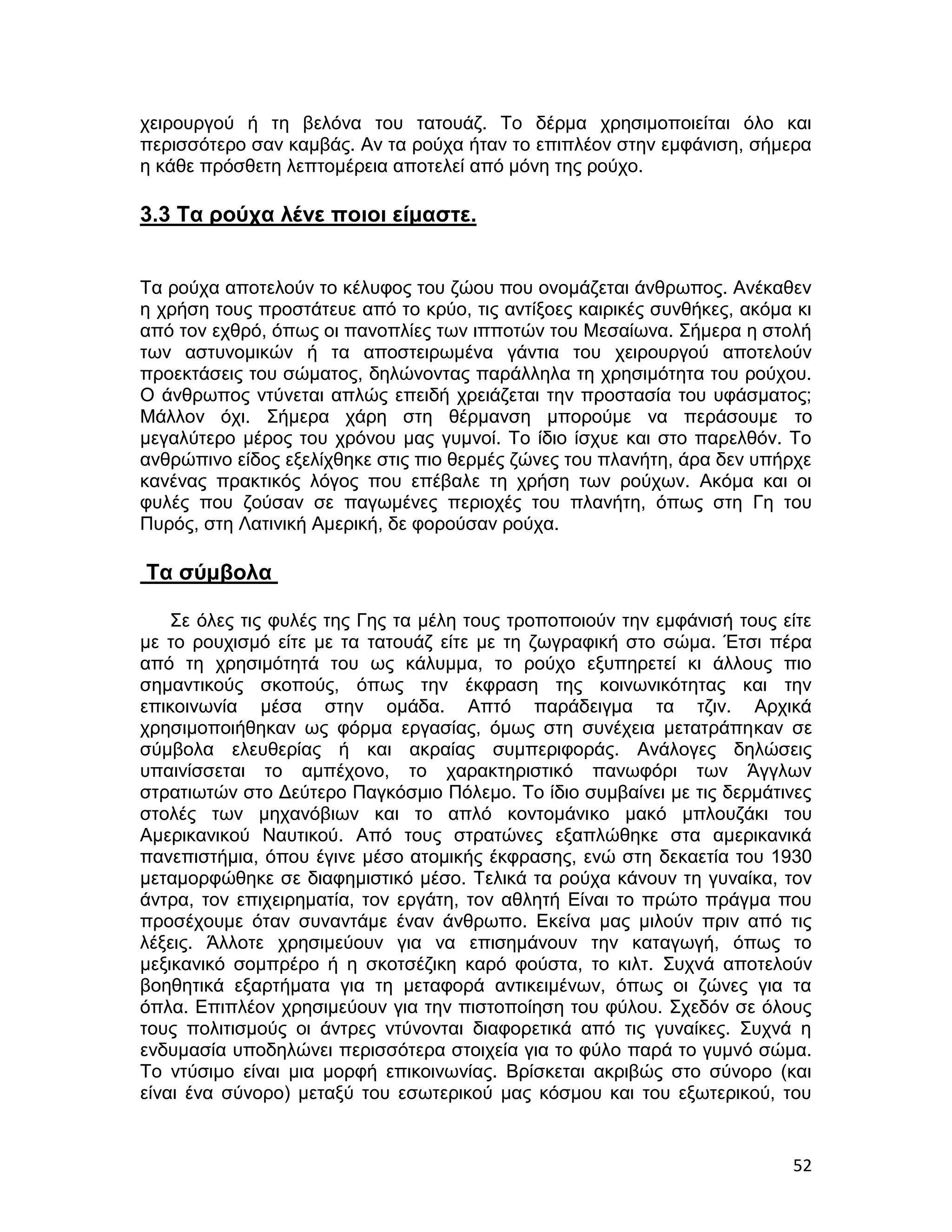 χειρουργού ή τη βελόνα του τατουάζ. Το δέρμα χρησιμοποιείται όλο και
περισσότερο σαν καμβάς. Αν τα ρούχα ήταν το επιπλέον στην εμφάνιση, σήμερα
η κάθε πρόσθετη λεπτομέρεια αποτελεί από μόνη της ρούχο.

3.3 Τα ρούχα λένε ποιοι είμαστε.


Τα ρούχα αποτελούν το κέλυφος του ζώου που ονομάζεται άνθρωπος. Ανέκαθεν
η χρήση τους προστάτευε από το κρύο, τις αντίξοες καιρικές συνθήκες, ακόμα κι
από τον εχθρό, όπως οι πανοπλίες των ιπποτών του Μεσαίωνα. Σήμερα η στολή
των αστυνομικών ή τα αποστειρωμένα γάντια του χειρουργού αποτελούν
προεκτάσεις του σώματος, δηλώνοντας παράλληλα τη χρησιμότητα του ρούχου.
Ο άνθρωπος ντύνεται απλώς επειδή χρειάζεται την προστασία του υφάσματος;
Μάλλον όχι. Σήμερα χάρη στη θέρμανση μπορούμε να περάσουμε το
μεγαλύτερο μέρος του χρόνου μας γυμνοί. Το ίδιο ίσχυε και στο παρελθόν. Το
ανθρώπινο είδος εξελίχθηκε στις πιο θερμές ζώνες του πλανήτη, άρα δεν υπήρχε
κανένας πρακτικός λόγος που επέβαλε τη χρήση των ρούχων. Ακόμα και οι
φυλές που ζούσαν σε παγωμένες περιοχές του πλανήτη, όπως στη Γη του
Πυρός, στη Λατινική Αμερική, δε φορούσαν ρούχα.

Τα σύμβολα

    Σε όλες τις φυλές της Γης τα μέλη τους τροποποιούν την εμφάνισή τους είτε
με το ρουχισμό είτε με τα τατουάζ είτε με τη ζωγραφική στο σώμα. Έτσι πέρα
από τη χρησιμότητά του ως κάλυμμα, το ρούχο εξυπηρετεί κι άλλους πιο
σημαντικούς σκοπούς, όπως την έκφραση της κοινωνικότητας και την
επικοινωνία μέσα στην ομάδα. Απτό παράδειγμα τα τζιν. Αρχικά
χρησιμοποιήθηκαν ως φόρμα εργασίας, όμως στη συνέχεια μετατράπηκαν σε
σύμβολα ελευθερίας ή και ακραίας συμπεριφοράς. Ανάλογες δηλώσεις
υπαινίσσεται το αμπέχονο, το χαρακτηριστικό πανωφόρι των Άγγλων
στρατιωτών στο Δεύτερο Παγκόσμιο Πόλεμο. Το ίδιο συμβαίνει με τις δερμάτινες
στολές των μηχανόβιων και το απλό κοντομάνικο μακό μπλουζάκι του
Αμερικανικού Ναυτικού. Από τους στρατώνες εξαπλώθηκε στα αμερικανικά
πανεπιστήμια, όπου έγινε μέσο ατομικής έκφρασης, ενώ στη δεκαετία του 1930
μεταμορφώθηκε σε διαφημιστικό μέσο. Τελικά τα ρούχα κάνουν τη γυναίκα, τον
άντρα, τον επιχειρηματία, τον εργάτη, τον αθλητή Είναι το πρώτο πράγμα που
προσέχουμε όταν συναντάμε έναν άνθρωπο. Εκείνα μας μιλούν πριν από τις
λέξεις. Άλλοτε χρησιμεύουν για να επισημάνουν την καταγωγή, όπως το
μεξικανικό σομπρέρο ή η σκοτσέζικη καρό φούστα, το κιλτ. Συχνά αποτελούν
βοηθητικά εξαρτήματα για τη μεταφορά αντικειμένων, όπως οι ζώνες για τα
όπλα. Επιπλέον χρησιμεύουν για την πιστοποίηση του φύλου. Σχεδόν σε όλους
τους πολιτισμούς οι άντρες ντύνονται διαφορετικά από τις γυναίκες. Συχνά η
ενδυμασία υποδηλώνει περισσότερα στοιχεία για το φύλο παρά το γυμνό σώμα.
Το ντύσιμο είναι μια μορφή επικοινωνίας. Βρίσκεται ακριβώς στο σύνορο (και
είναι ένα σύνορο) μεταξύ του εσωτερικού μας κόσμου και του εξωτερικού, του


                                                                          52
 